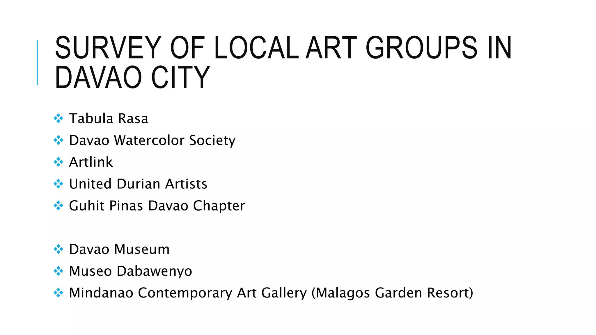 SURVEY OF LOCAL ART GROUPS IN
DAVAO CITY
 Tabula Rasa
 Davao Watercolor Society
 Artlink
 United Durian Artists
 Guhit Pinas Davao Chapter
 Davao Museum
 Museo Dabawenyo
 Mindanao Contemporary Art Gallery (Malagos Garden Resort)
 