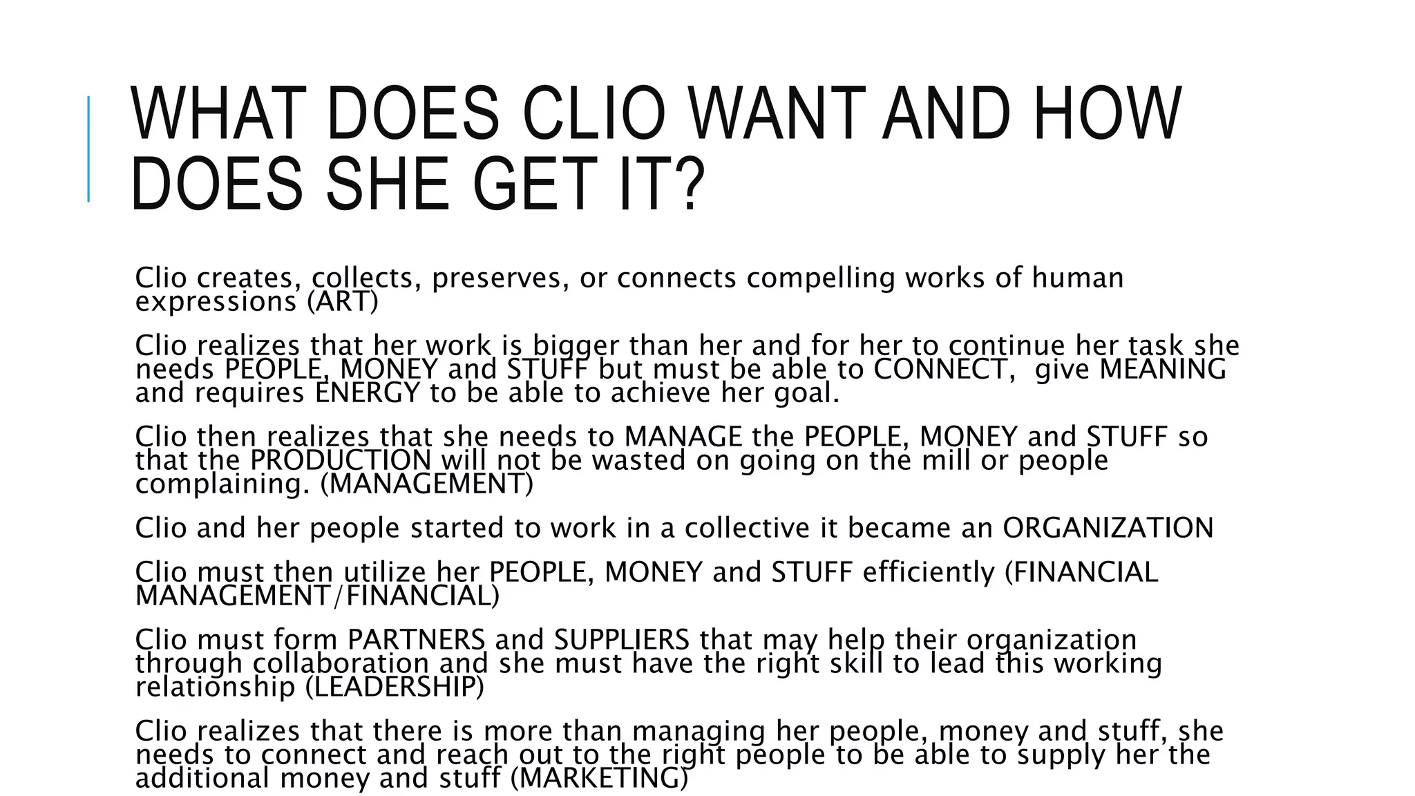 WHAT DOES CLIO WANT AND HOW
DOES SHE GET IT?
Clio creates, collects, preserves, or connects compelling works of human
expressions (ART)
Clio realizes that her work is bigger than her and for her to continue her task she
needs PEOPLE, MONEY and STUFF but must be able to CONNECT, give MEANING
and requires ENERGY to be able to achieve her goal.
Clio then realizes that she needs to MANAGE the PEOPLE, MONEY and STUFF so
that the PRODUCTION will not be wasted on going on the mill or people
complaining. (MANAGEMENT)
Clio and her people started to work in a collective it became an ORGANIZATION
Clio must then utilize her PEOPLE, MONEY and STUFF efficiently (FINANCIAL
MANAGEMENT/FINANCIAL)
Clio must form PARTNERS and SUPPLIERS that may help their organization
through collaboration and she must have the right skill to lead this working
relationship (LEADERSHIP)
Clio realizes that there is more than managing her people, money and stuff, she
needs to connect and reach out to the right people to be able to supply her the
additional money and stuff (MARKETING)
 