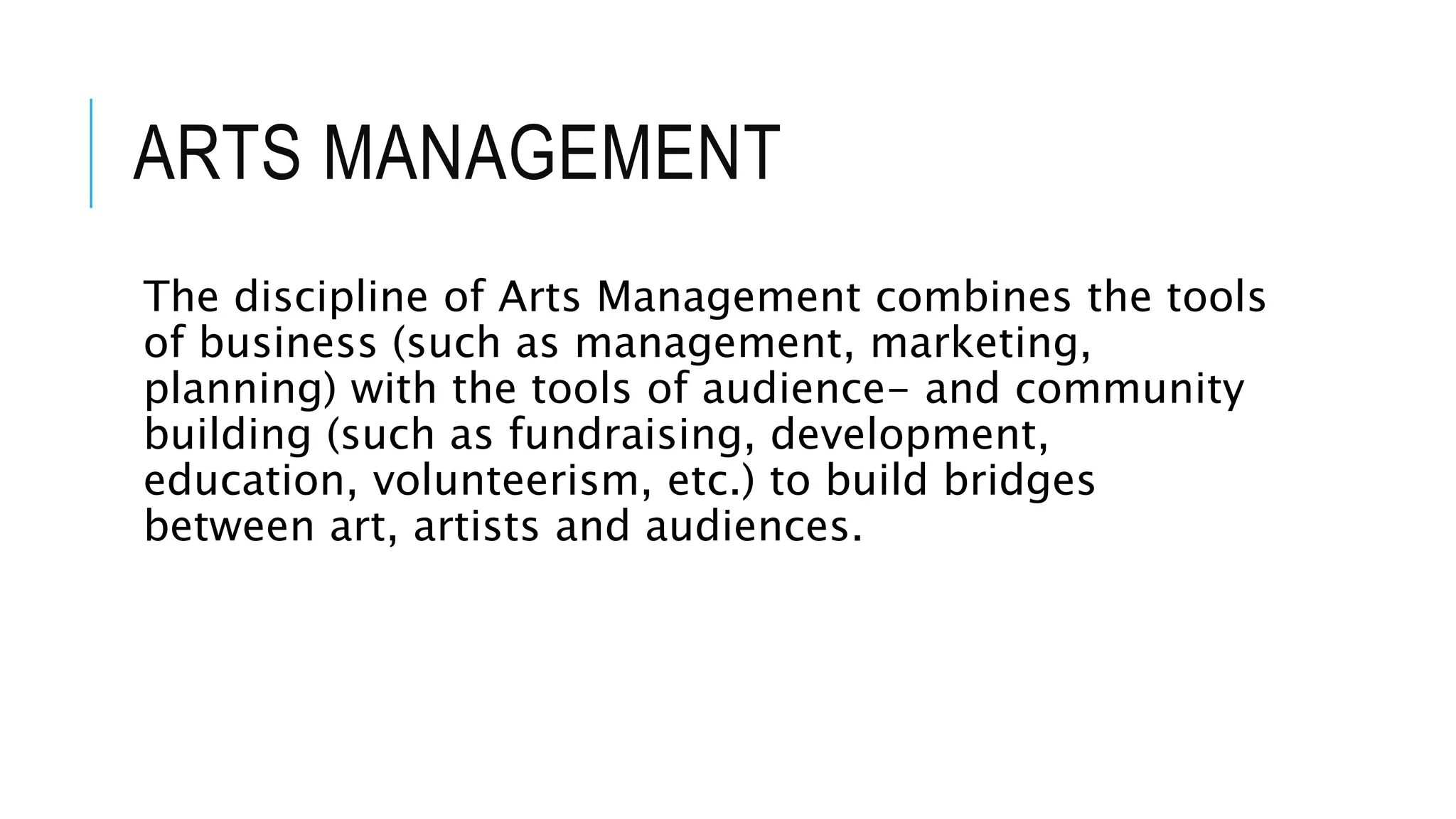 ARTS MANAGEMENT
The discipline of Arts Management combines the tools
of business (such as management, marketing,
planning) with the tools of audience- and community
building (such as fundraising, development,
education, volunteerism, etc.) to build bridges
between art, artists and audiences.
 