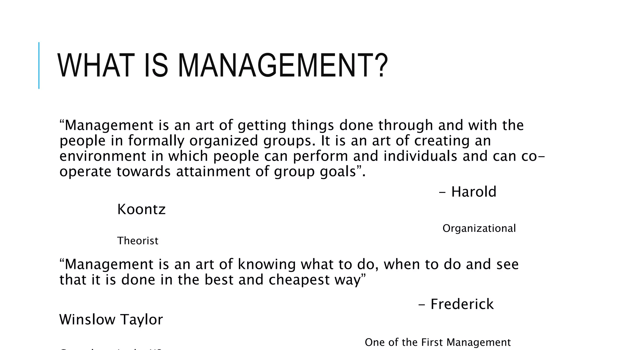 WHAT IS MANAGEMENT?
“Management is an art of getting things done through and with the
people in formally organized groups. It is an art of creating an
environment in which people can perform and individuals and can co-
operate towards attainment of group goals”.
- Harold
Koontz
Organizational
Theorist
“Management is an art of knowing what to do, when to do and see
that it is done in the best and cheapest way”
- Frederick
Winslow Taylor
One of the First Management
 