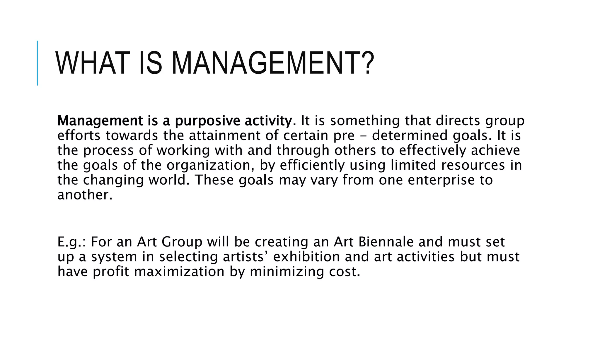 WHAT IS MANAGEMENT?
Management is a purposive activity. It is something that directs group
efforts towards the attainment of certain pre - determined goals. It is
the process of working with and through others to effectively achieve
the goals of the organization, by efficiently using limited resources in
the changing world. These goals may vary from one enterprise to
another.
E.g.: For an Art Group will be creating an Art Biennale and must set
up a system in selecting artists’ exhibition and art activities but must
have profit maximization by minimizing cost.
 