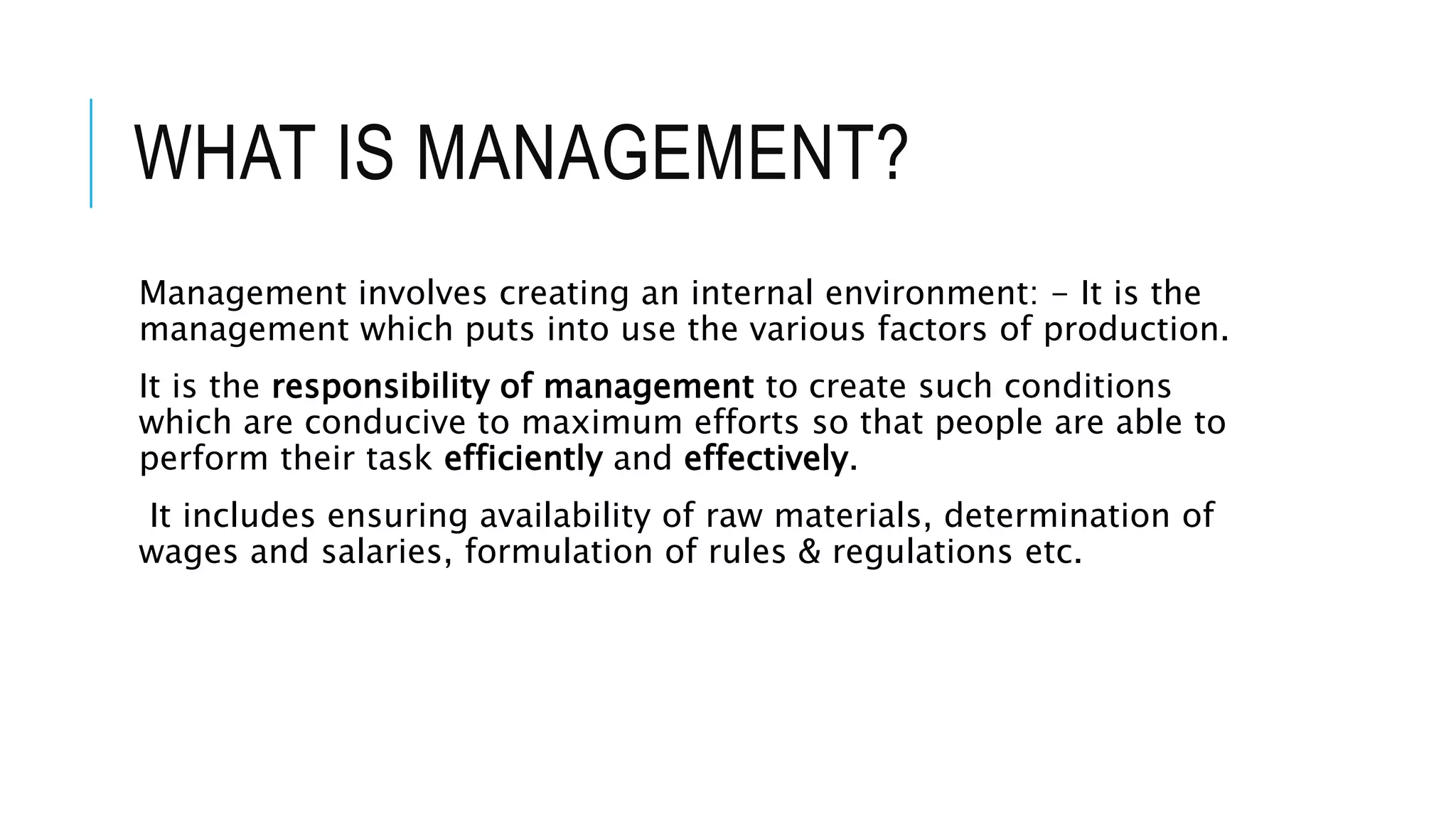 WHAT IS MANAGEMENT?
Management involves creating an internal environment: - It is the
management which puts into use the various factors of production.
It is the responsibility of management to create such conditions
which are conducive to maximum efforts so that people are able to
perform their task efficiently and effectively.
It includes ensuring availability of raw materials, determination of
wages and salaries, formulation of rules & regulations etc.
 