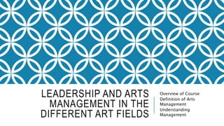 LEADERSHIP AND ARTS
MANAGEMENT IN THE
DIFFERENT ART FIELDS
Overview of Course
Definition of Arts
Management
Understanding
Management
 