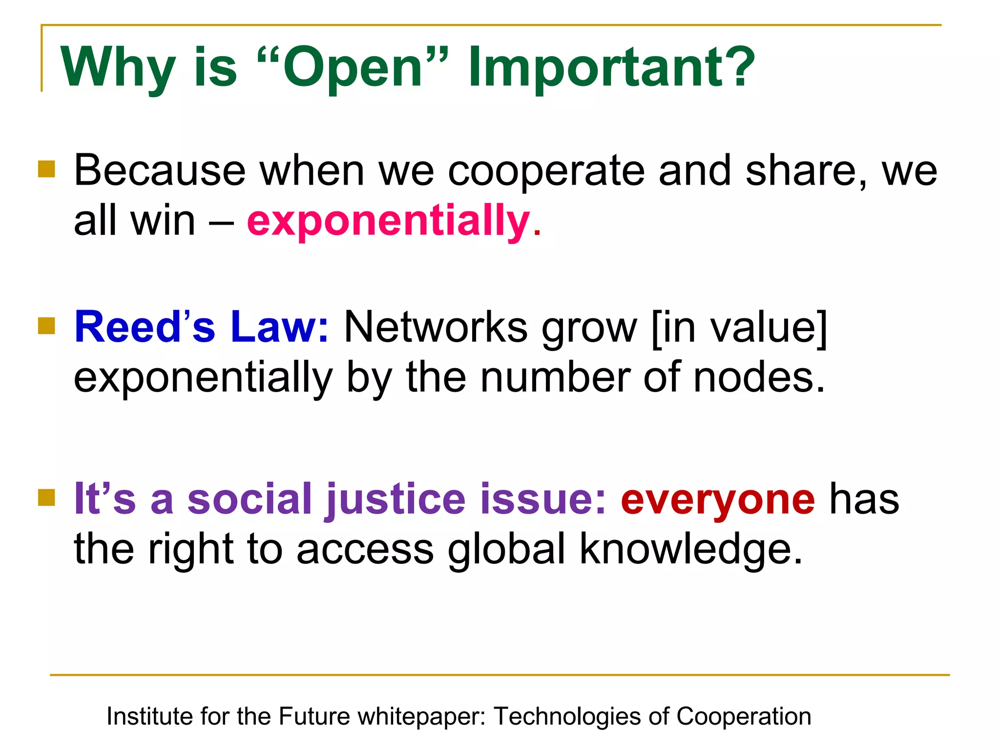 Because when we cooperate and share, we all win –  exponentially . Reedʼs Law:  Networks grow [in value] exponentially by the number of nodes. It’s a social justice issue:  everyone  has the right to access global knowledge. Why is “Open” Important? Institute for the Future whitepaper: Technologies of Cooperation 