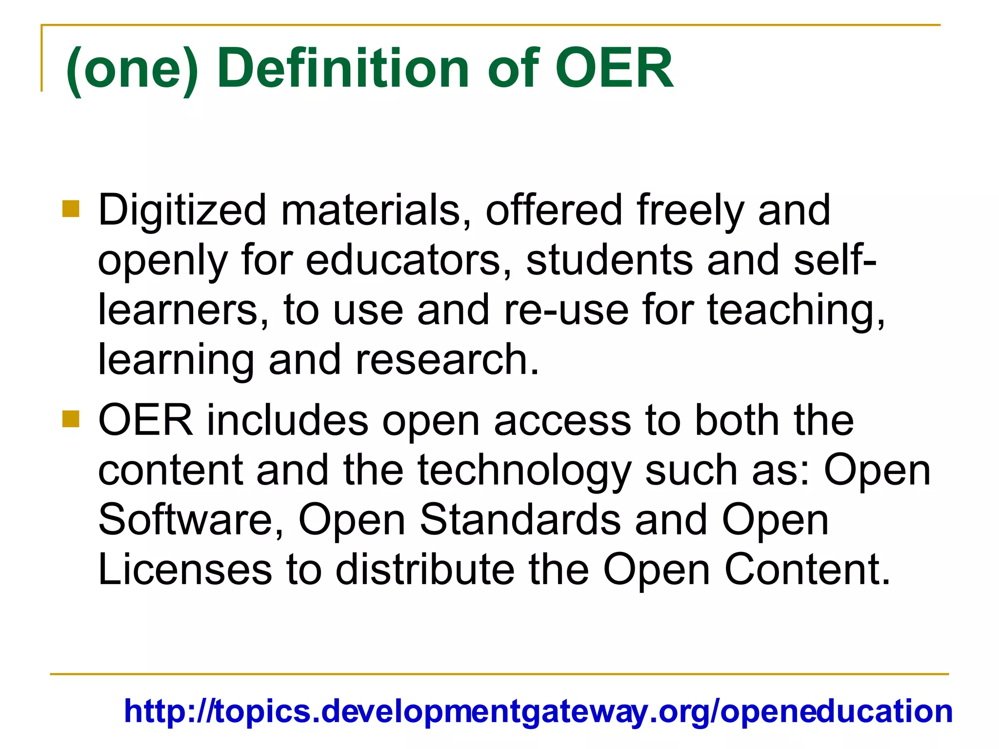 (one) Definition of OER Digitized materials, offered freely and openly for educators, students and self-learners, to use and re-use for teaching, learning and research. OER includes open access to both the content and the technology such as: Open Software, Open Standards and Open Licenses to distribute the Open Content. http://topics.developmentgateway.org/openeducation 