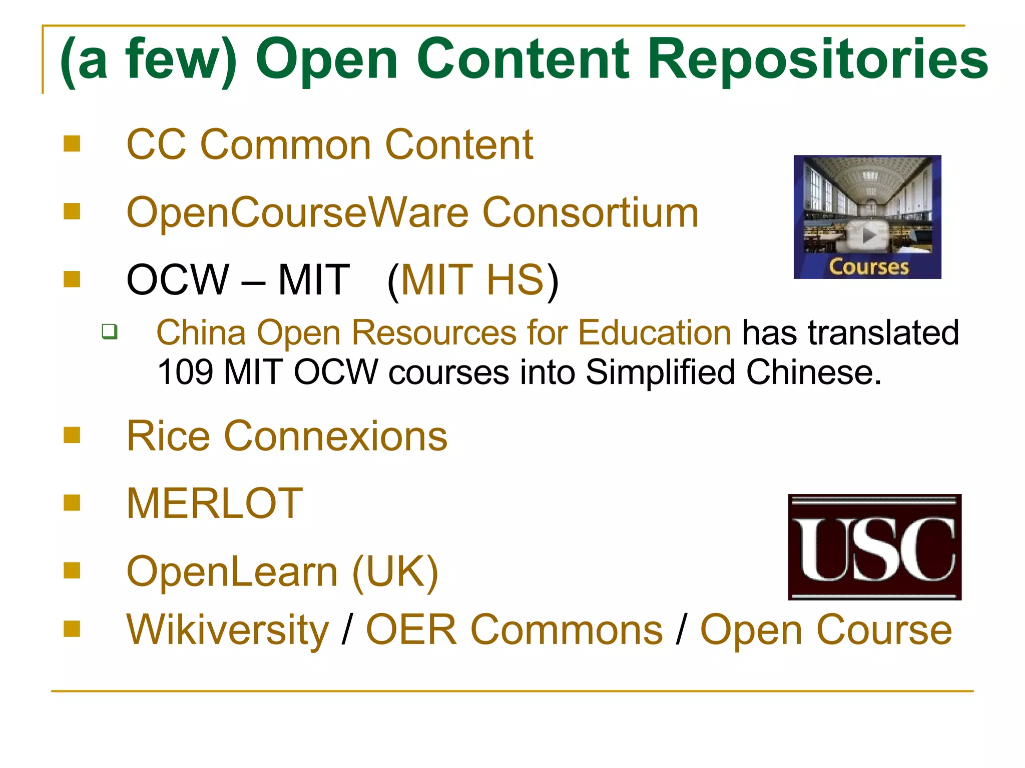 CC Common Content OpenCourseWare Consortium OCW – MIT  ( MIT HS ) China Open Resources for Education  has translated 109 MIT OCW courses into Simplified Chinese. Rice Connexions MERLOT OpenLearn (UK) Wikiversity  /  OER Commons  /  Open Course (a few) Open Content Repositories   