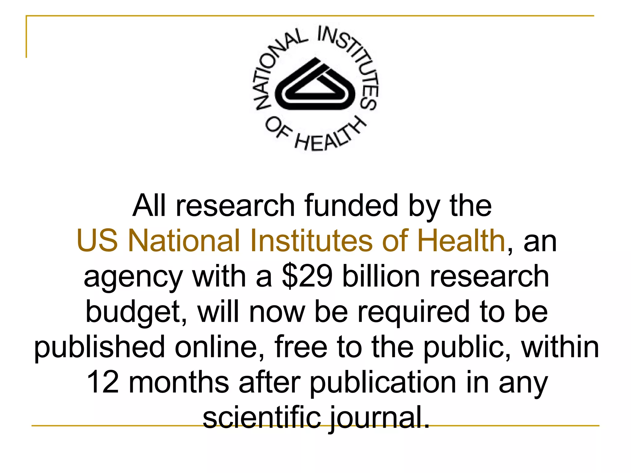 All research funded by the  US National Institutes of Health , an agency with a $29 billion research budget, will now be required to be published online, free to the public, within 12 months after publication in any scientific journal. 