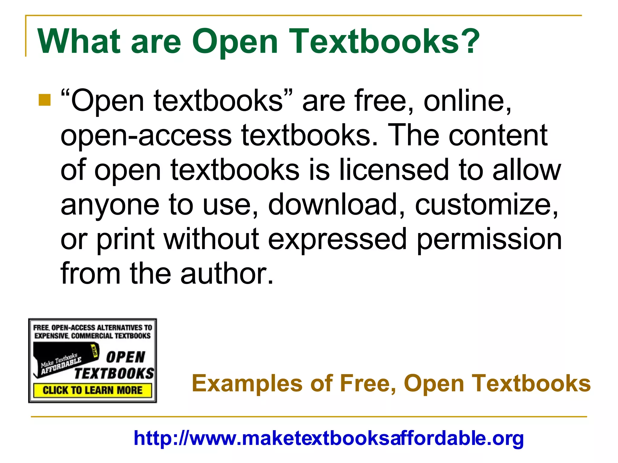 What are Open Textbooks? “ Open textbooks” are free, online, open-access textbooks. The content of open textbooks is licensed to allow anyone to use, download, customize, or print without expressed permission from the author. http://www.maketextbooksaffordable.org Examples of Free, Open Textbooks 