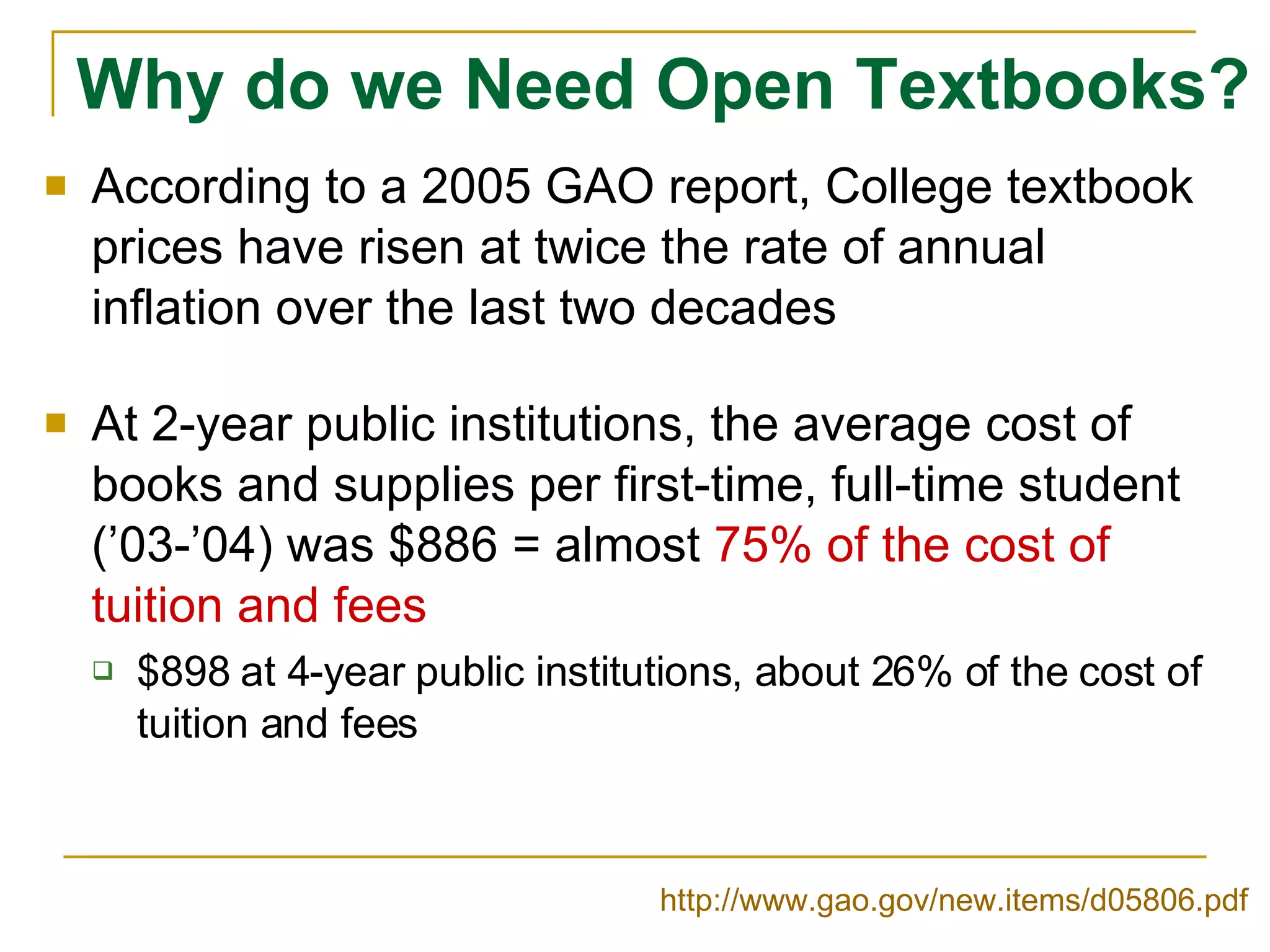 Why do we Need Open Textbooks? According to a 2005 GAO report, College textbook prices have risen at twice the rate of annual inflation over the last two decades At 2-year public institutions, the average cost of books and supplies per first-time, full-time student (’03-’04) was $886 = almost  75% of the cost of tuition and fees $898 at 4-year public institutions, about 26% of the cost of tuition and fees http://www.gao.gov/new.items/d05806.pdf   