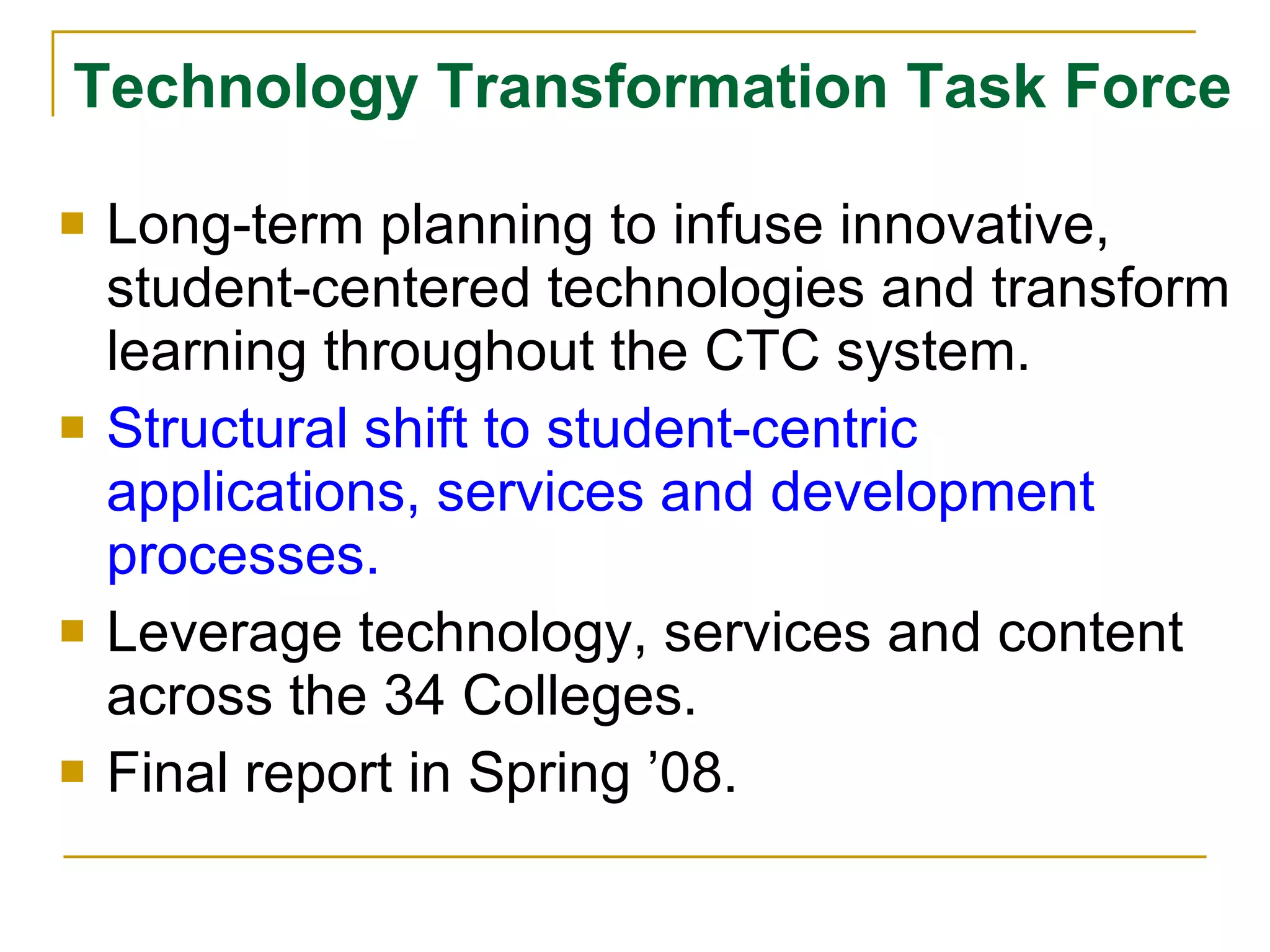 Technology Transformation Task Force Long-term planning to infuse innovative, student-centered technologies and transform learning throughout the CTC system. Structural shift to student-centric applications, services and development processes. Leverage technology, services and content across the 34 Colleges. Final report in Spring ’08. 