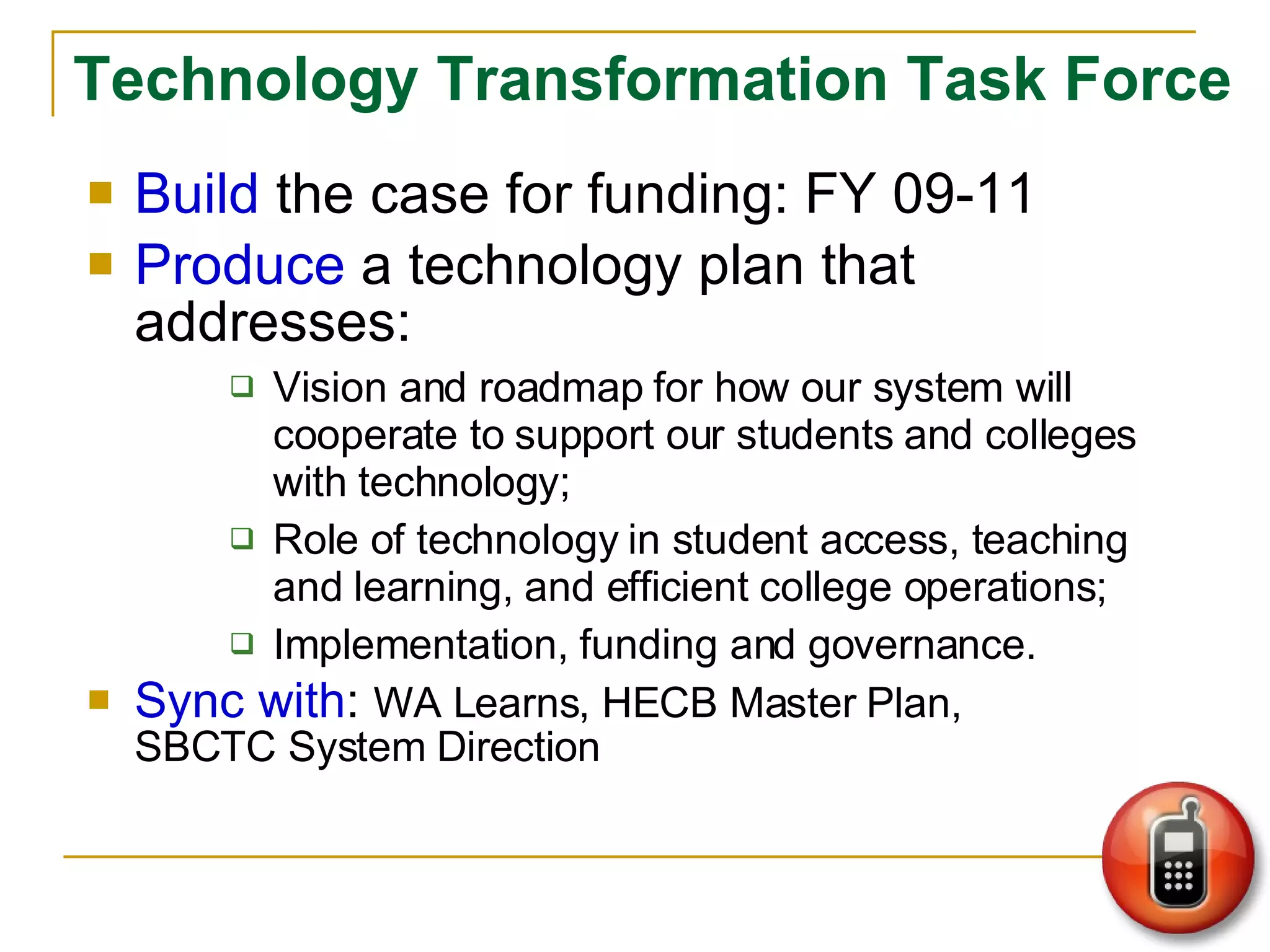 Technology Transformation Task Force Build  the case for funding: FY 09-11 Produce  a technology plan that addresses:  Vision and roadmap for how our system will cooperate to support our students and colleges with technology; Role of technology in student access, teaching and learning, and efficient college operations; Implementation, funding and governance. Sync with :  WA Learns, HECB Master Plan,  SBCTC System Direction 