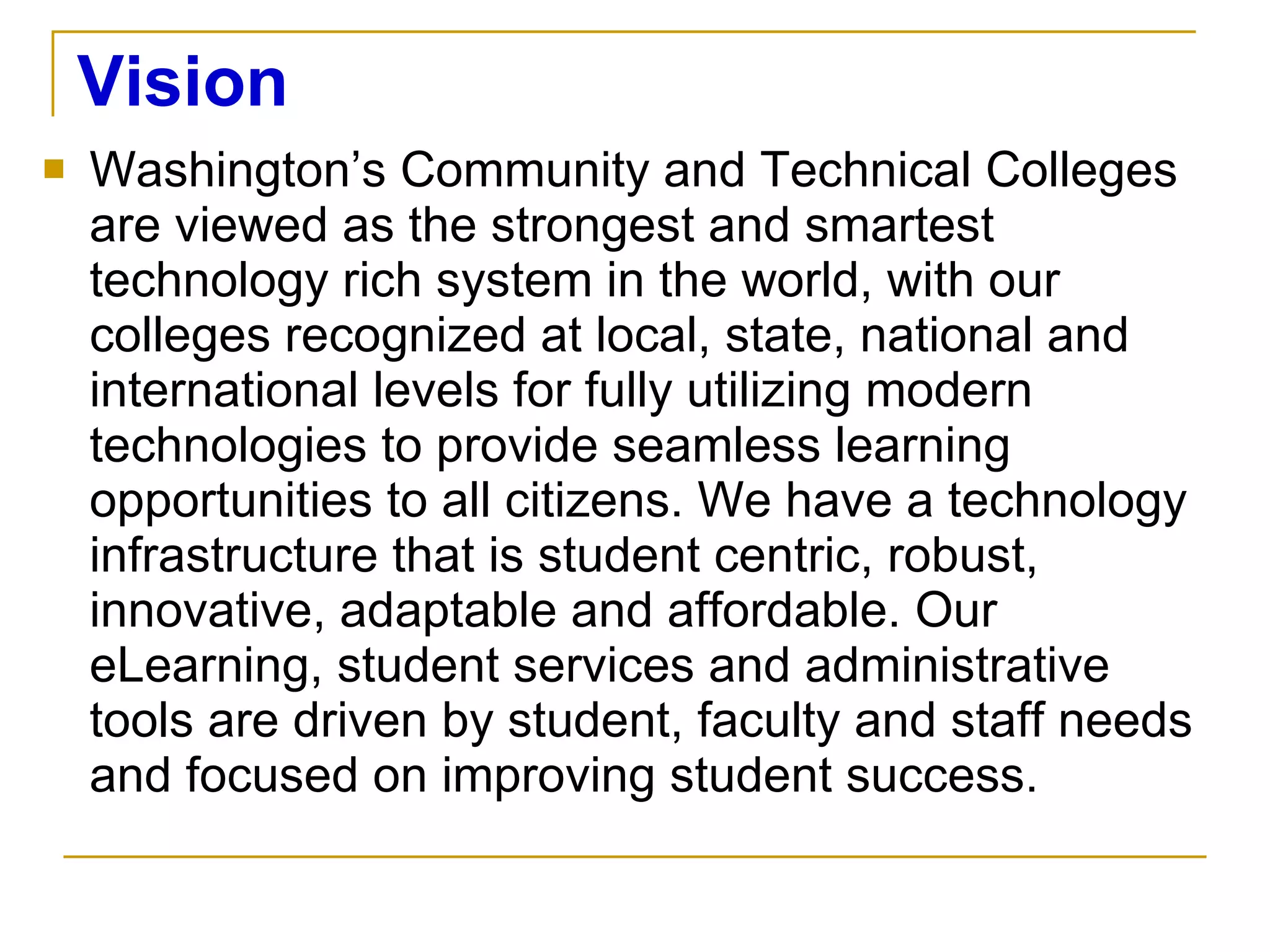 Vision Washington’s Community and Technical Colleges are viewed as the strongest and smartest technology rich system in the world, with our colleges recognized at local, state, national and international levels for fully utilizing modern technologies to provide seamless learning opportunities to all citizens. We have a technology infrastructure that is student centric, robust, innovative, adaptable and affordable. Our eLearning, student services and administrative tools are driven by student, faculty and staff needs and focused on improving student success. 