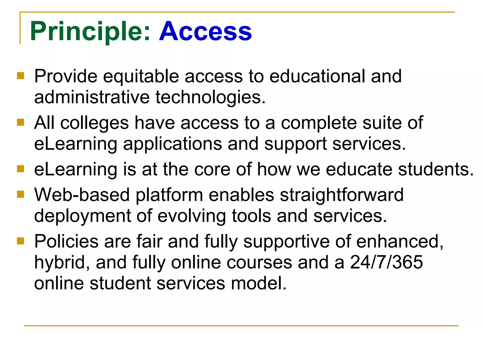 Principle:  Access Provide equitable access to educational and administrative technologies. All colleges have access to a complete suite of eLearning applications and support services. eLearning is at the core of how we educate students. Web-based platform enables straightforward deployment of evolving tools and services. Policies are fair and fully supportive of enhanced, hybrid, and fully online courses and a 24/7/365 online student services model. 