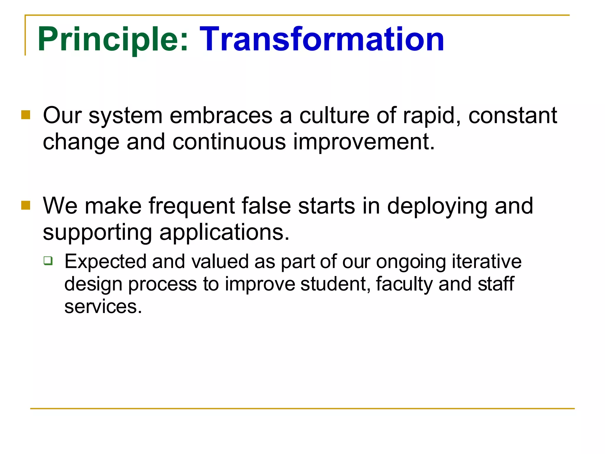 Principle:  Transformation Our system embraces a culture of rapid, constant change and continuous improvement. We make frequent false starts in deploying and supporting applications. Expected and valued as part of our ongoing iterative design process to improve student, faculty and staff services. 