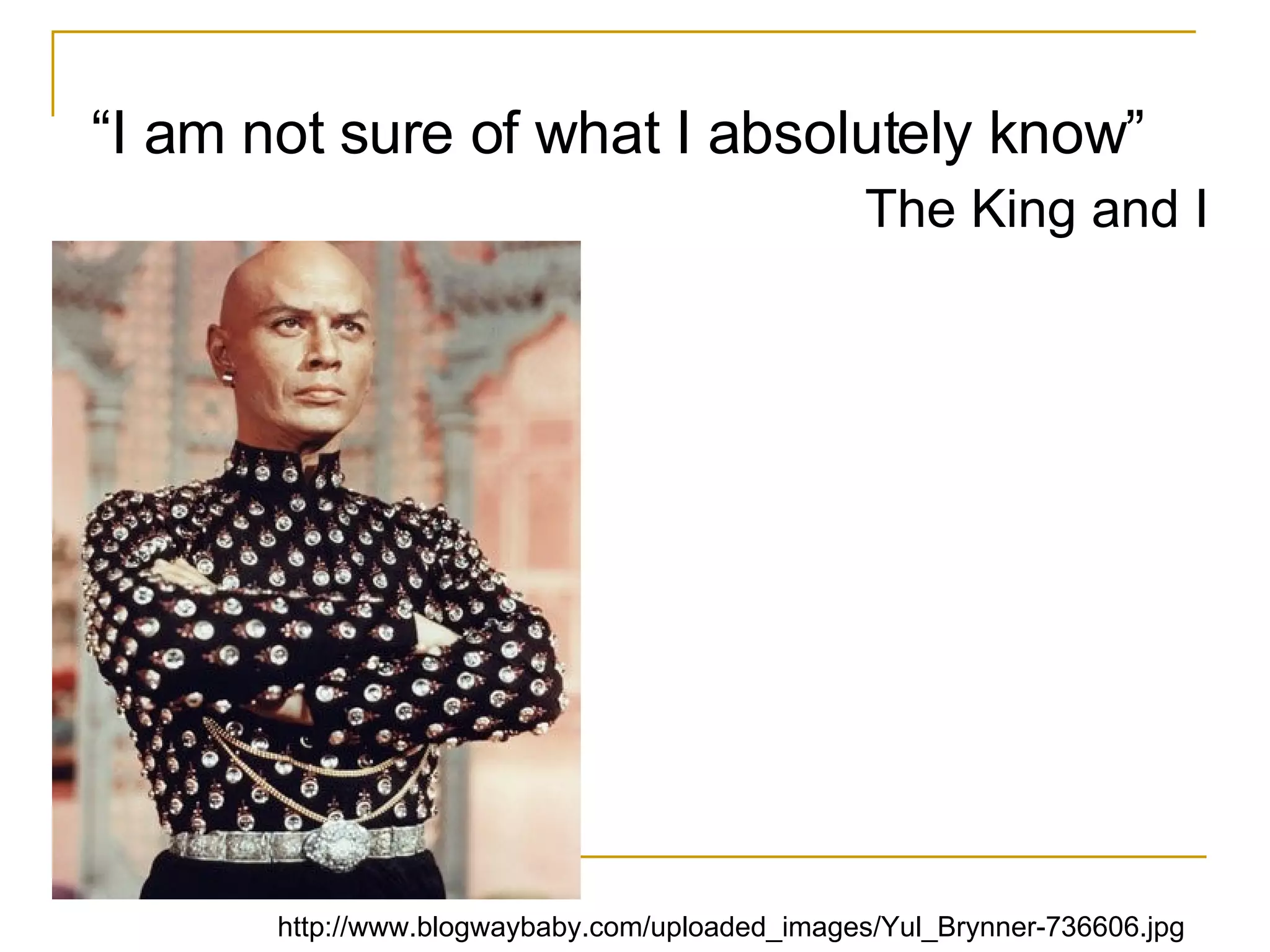 “ I am not sure of what I absolutely know”  The King and I http://www.blogwaybaby.com/uploaded_images/Yul_Brynner-736606.jpg 