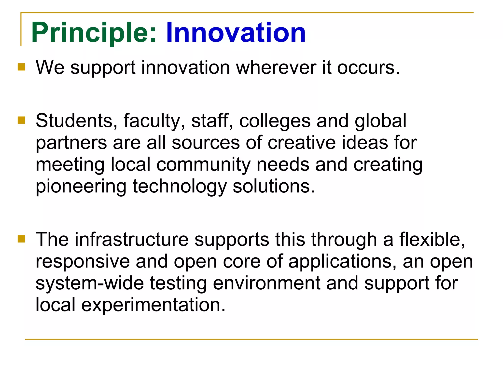 Principle:  Innovation We support innovation wherever it occurs.  Students, faculty, staff, colleges and global partners are all sources of creative ideas for meeting local community needs and creating pioneering technology solutions.  The infrastructure   supports this through a flexible, responsive and open core of applications, an open system-wide testing environment and support for local experimentation. 
