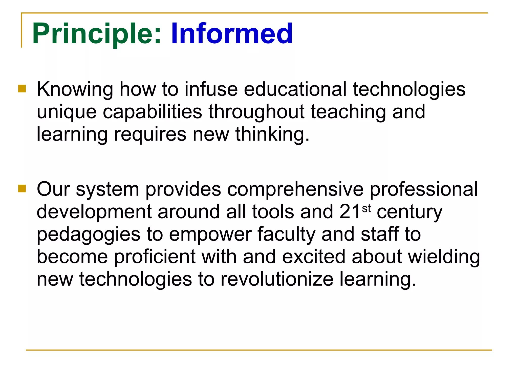 Principle:  Informed Knowing how to infuse educational technologies unique capabilities throughout teaching and learning requires new thinking.  Our system provides comprehensive professional development around all tools and 21 st  century pedagogies to empower faculty and staff to become proficient with and excited about wielding new technologies to revolutionize learning. 