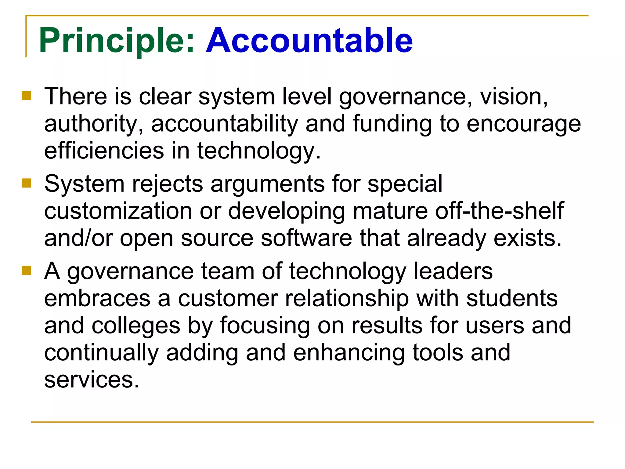 Principle:  Accountable There is clear system level governance, vision, authority, accountability and funding to encourage efficiencies in technology. System rejects arguments for special customization or developing mature off-the-shelf and/or open source software that already exists. A governance team of technology leaders embraces a customer relationship with students and colleges by focusing on results for users and continually adding and enhancing tools and services. 