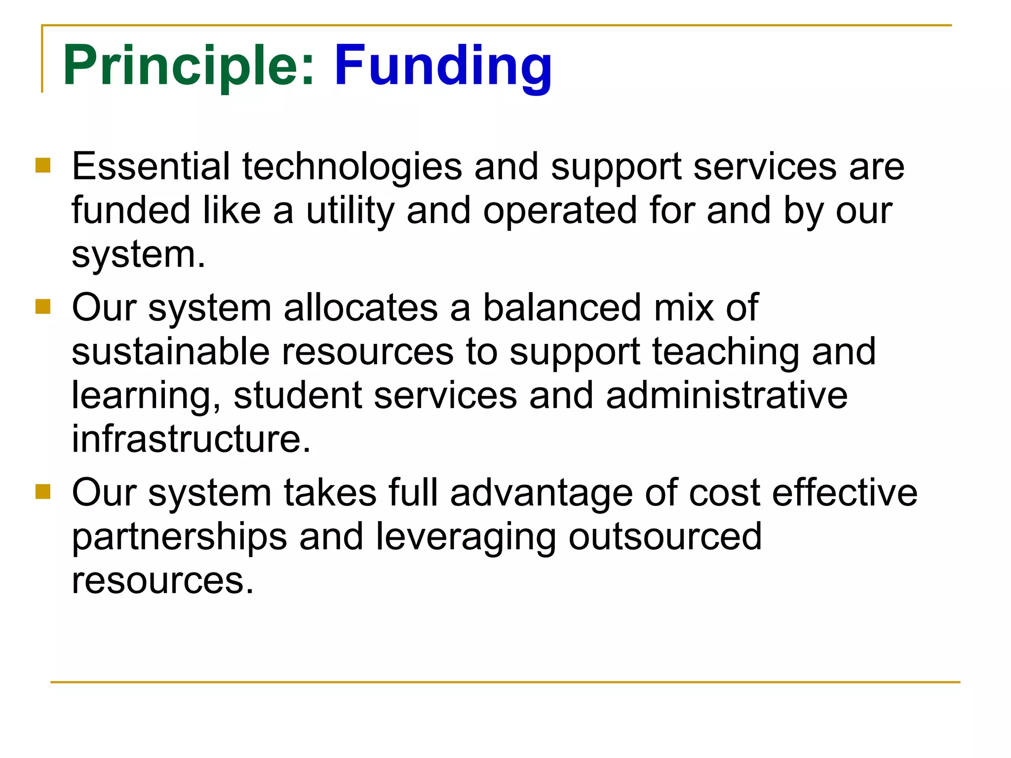 Principle:  Funding Essential technologies and support services are funded like a utility and operated for and by our system.  Our system allocates a balanced mix of sustainable resources to support teaching and learning, student services and administrative infrastructure.  Our system takes full advantage of cost effective partnerships and leveraging outsourced resources. 
