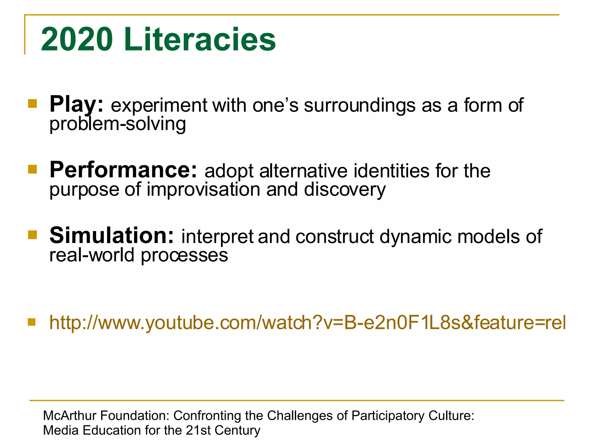 Play:  experiment with one’s surroundings as a form of problem-solving Performance:  adopt alternative identities for the purpose of improvisation and discovery Simulation:  interpret and construct dynamic models of real-world processes http://www.youtube.com/watch?v=B-e2n0F1L8s&feature=related   2020 Literacies McArthur Foundation: Confronting the Challenges of Participatory Culture: Media Education for the 21st Century 