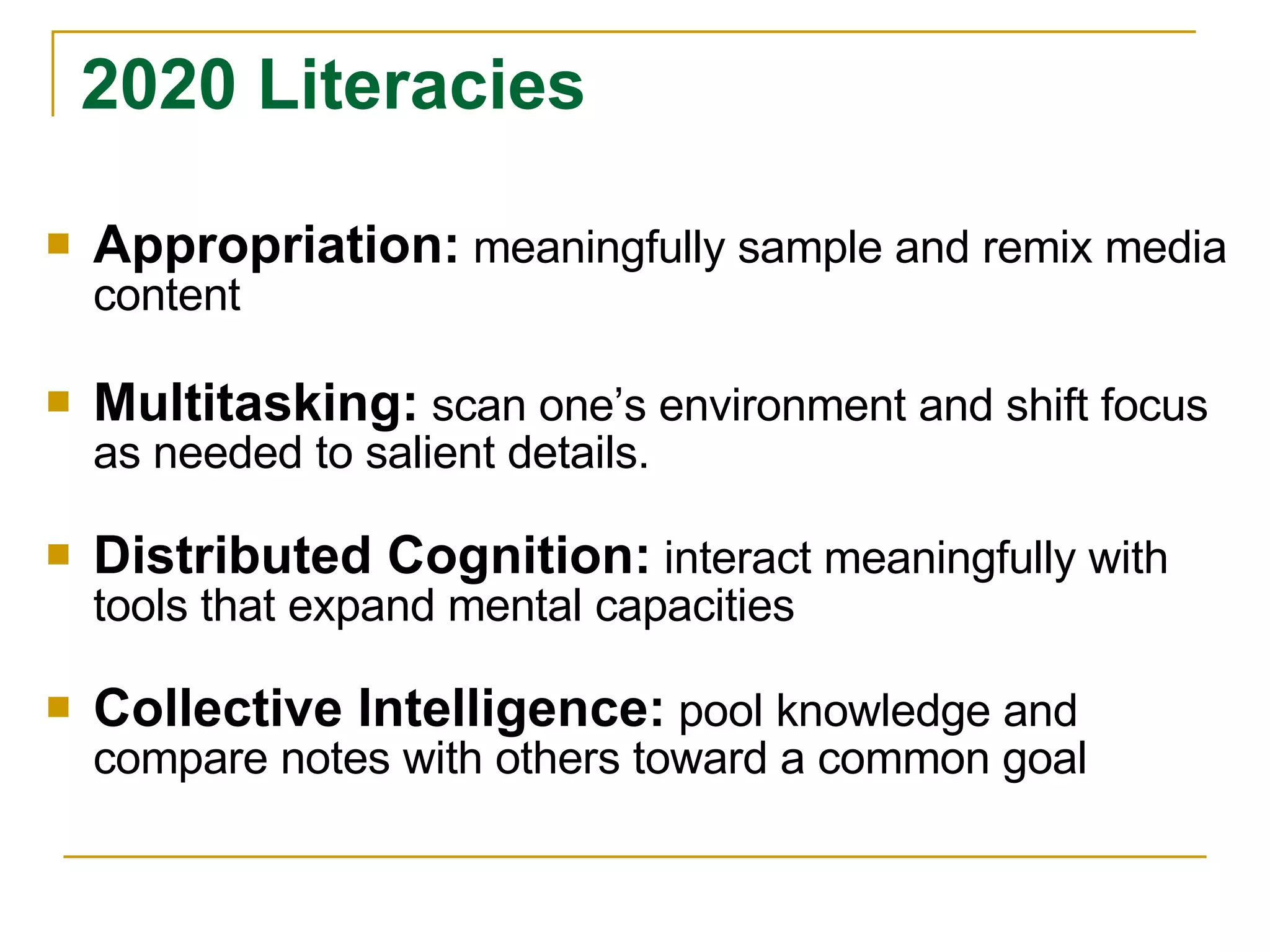 Appropriation:   meaningfully sample and remix media content Multitasking:   scan one’s environment and shift focus as needed to salient details. Distributed Cognition:   interact meaningfully with tools that expand mental capacities Collective Intelligence:   pool knowledge and compare notes with others toward a common goal 2020 Literacies 