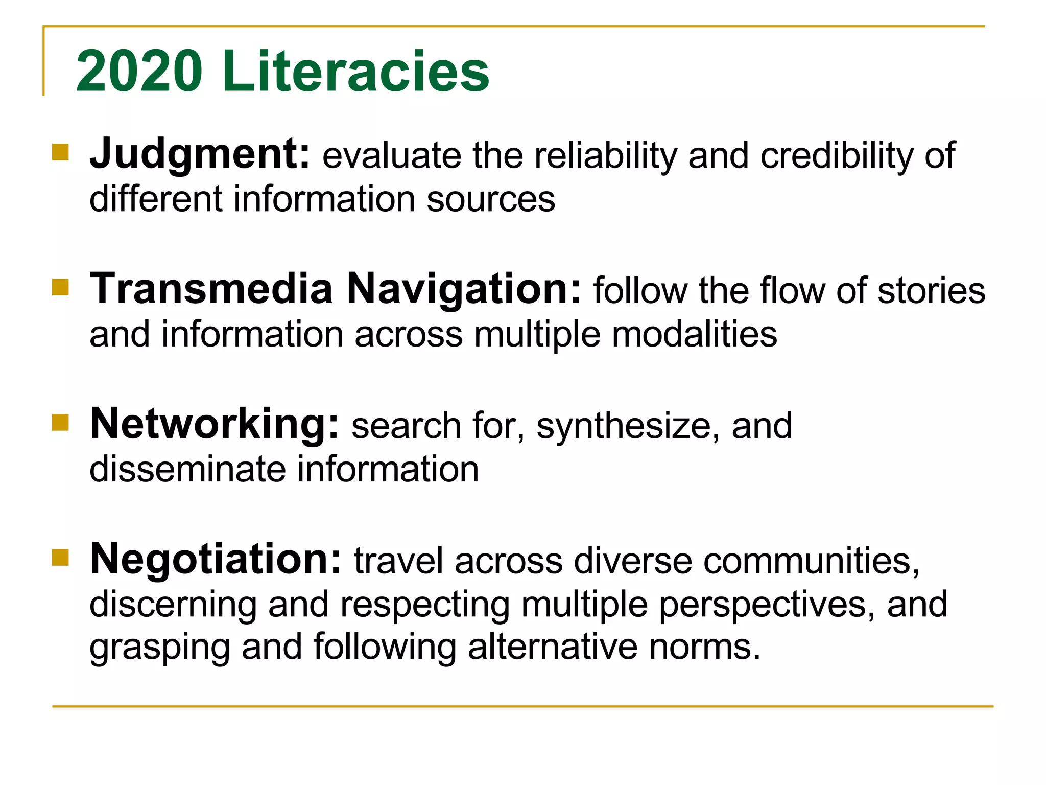 Judgment:   evaluate the reliability and credibility of different information sources Transmedia Navigation:   follow the flow of stories and information across multiple modalities Networking:   search for, synthesize, and disseminate information Negotiation:   travel across diverse communities, discerning and respecting multiple perspectives, and grasping and following alternative norms. 2020 Literacies 