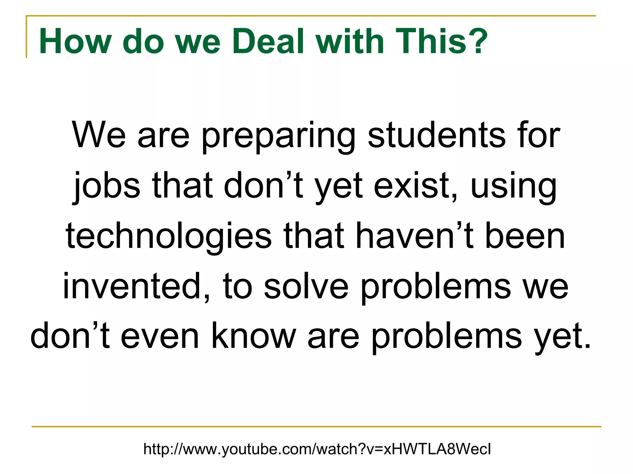 How do we Deal with This? We are preparing students for jobs that don’t yet exist, using technologies that haven’t been invented, to solve problems we don’t even know are problems yet.   http://www.youtube.com/watch?v=xHWTLA8WecI 