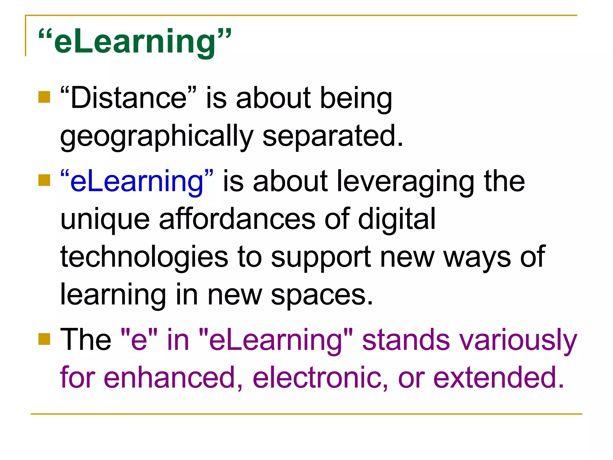 “ Distance” is about being geographically separated. “ eLearning”  is about leveraging the unique affordances of digital technologies to support new ways of learning in new spaces. The  "e" in "eLearning" stands variously for enhanced, electronic, or extended.  “ eLearning” 