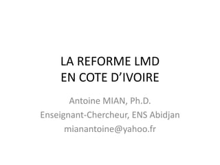 LA REFORME LMD
    EN COTE D’IVOIRE
       Antoine MIAN, Ph.D.
Enseignant-Chercheur, ENS Abidjan
      mianantoine@yahoo.fr
 