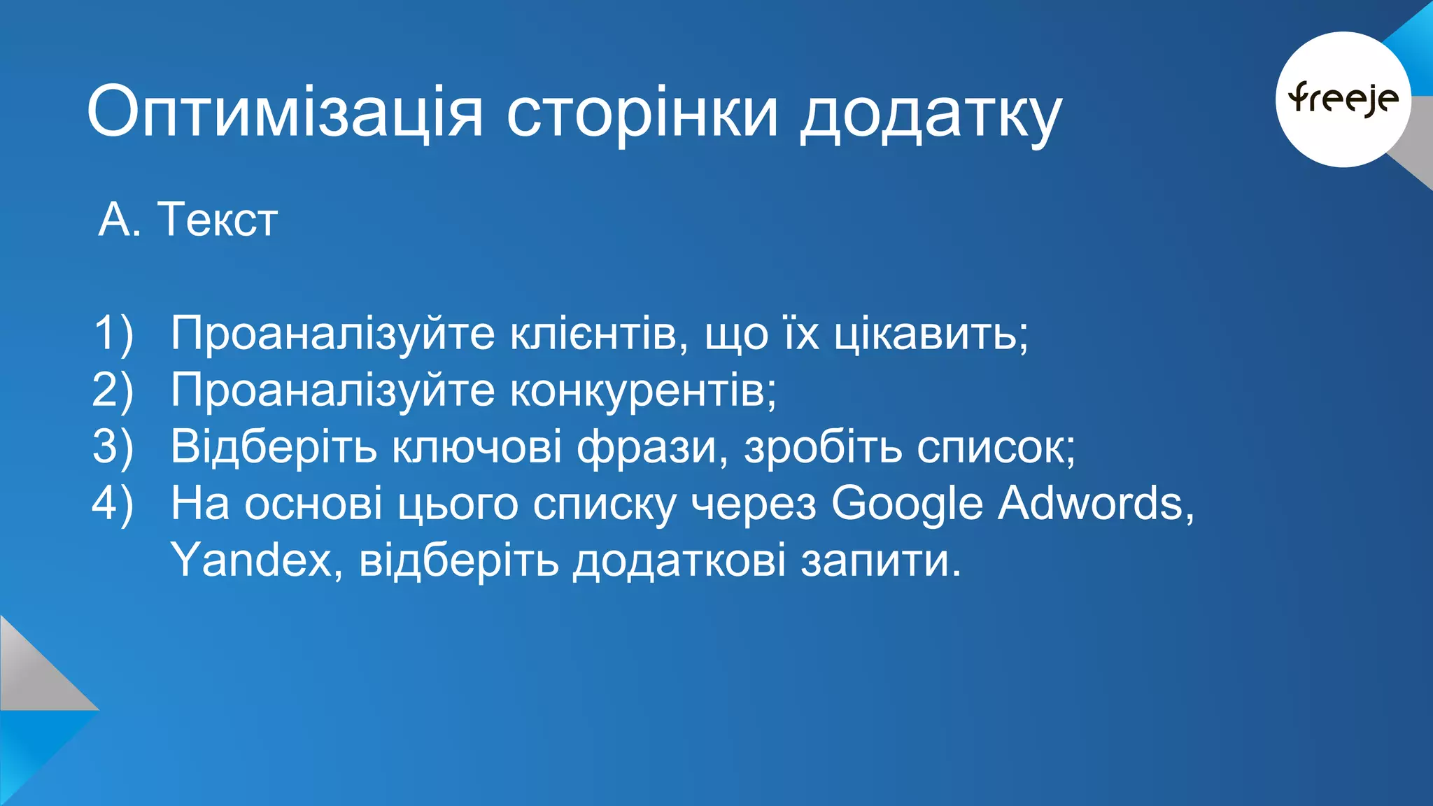 Оптимізація сторінки додатку 
А. Текст 
1) Проаналізуйте клієнтів, що їх цікавить; 
2) Проаналізуйте конкурентів; 
3) Відберіть ключові фрази, зробіть список; 
4) На основі цього списку через Google Adwords, 
Yandex, відберіть додаткові запити. 
 