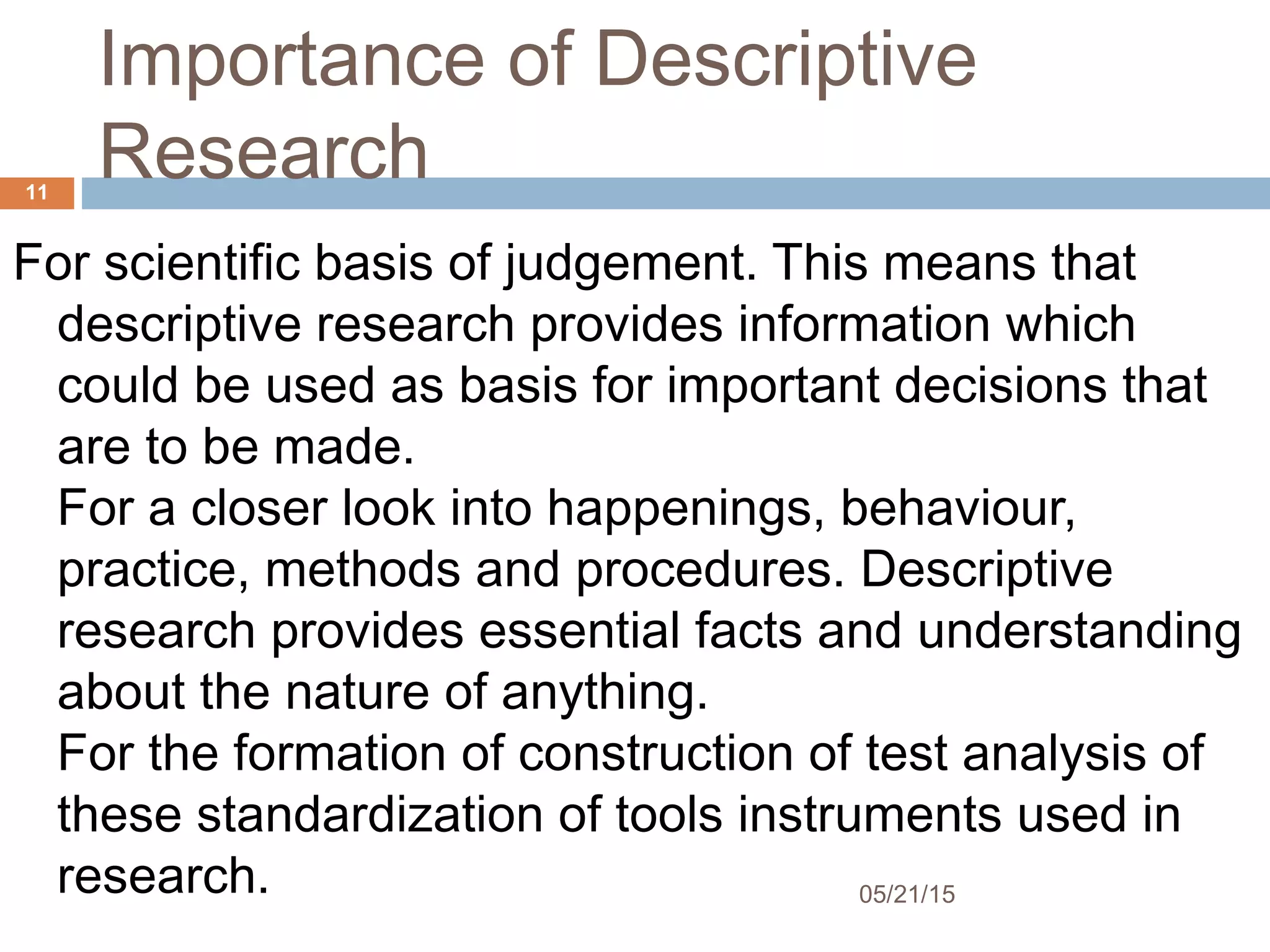 Importance of Descriptive
Research
For scientific basis of judgement. This means that
descriptive research provides information which
could be used as basis for important decisions that
are to be made.
For a closer look into happenings, behaviour,
practice, methods and procedures. Descriptive
research provides essential facts and understanding
about the nature of anything. 
For the formation of construction of test analysis of
these standardization of tools instruments used in
research. 05/21/15
11
 