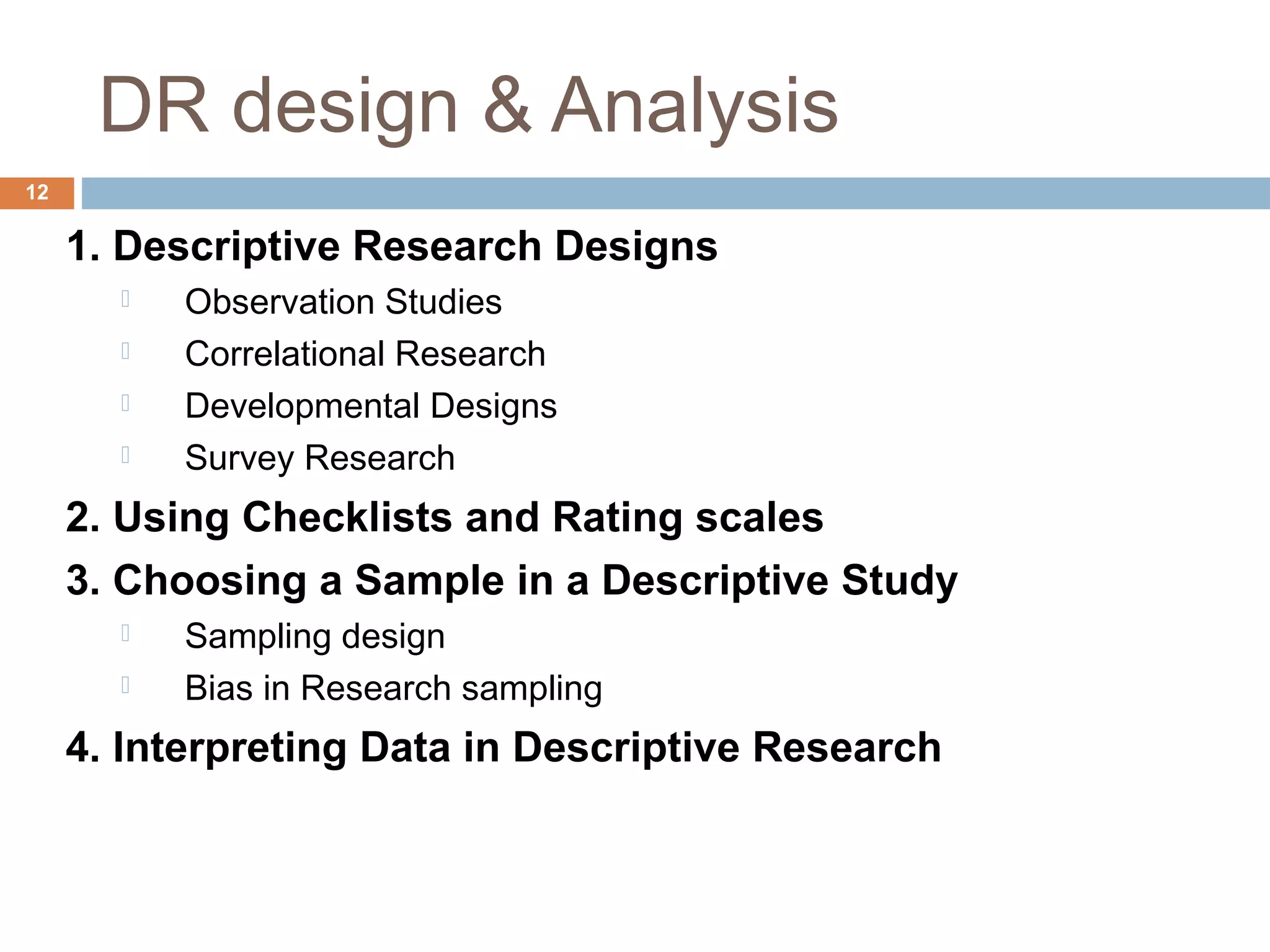 DR design & Analysis
12
1. Descriptive Research Designs
 Observation Studies
 Correlational Research
 Developmental Designs
 Survey Research
2. Using Checklists and Rating scales
3. Choosing a Sample in a Descriptive Study
 Sampling design
 Bias in Research sampling
4. Interpreting Data in Descriptive Research
 