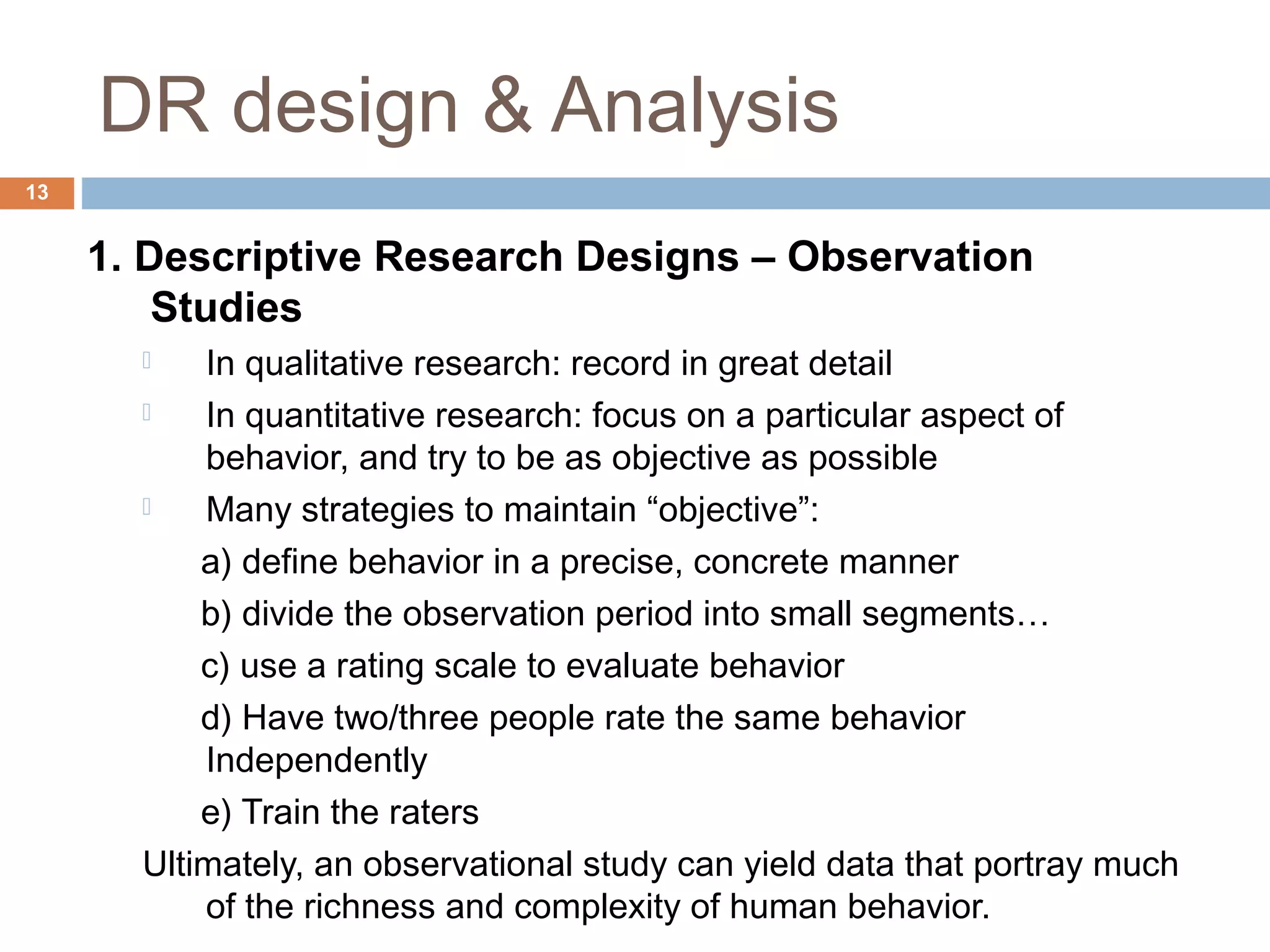DR design & Analysis
13
1. Descriptive Research Designs – Observation
Studies
 In qualitative research: record in great detail
 In quantitative research: focus on a particular aspect of
behavior, and try to be as objective as possible
 Many strategies to maintain “objective”:
a) define behavior in a precise, concrete manner
b) divide the observation period into small segments…
c) use a rating scale to evaluate behavior
d) Have two/three people rate the same behavior
Independently
e) Train the raters
Ultimately, an observational study can yield data that portray much
of the richness and complexity of human behavior.
 