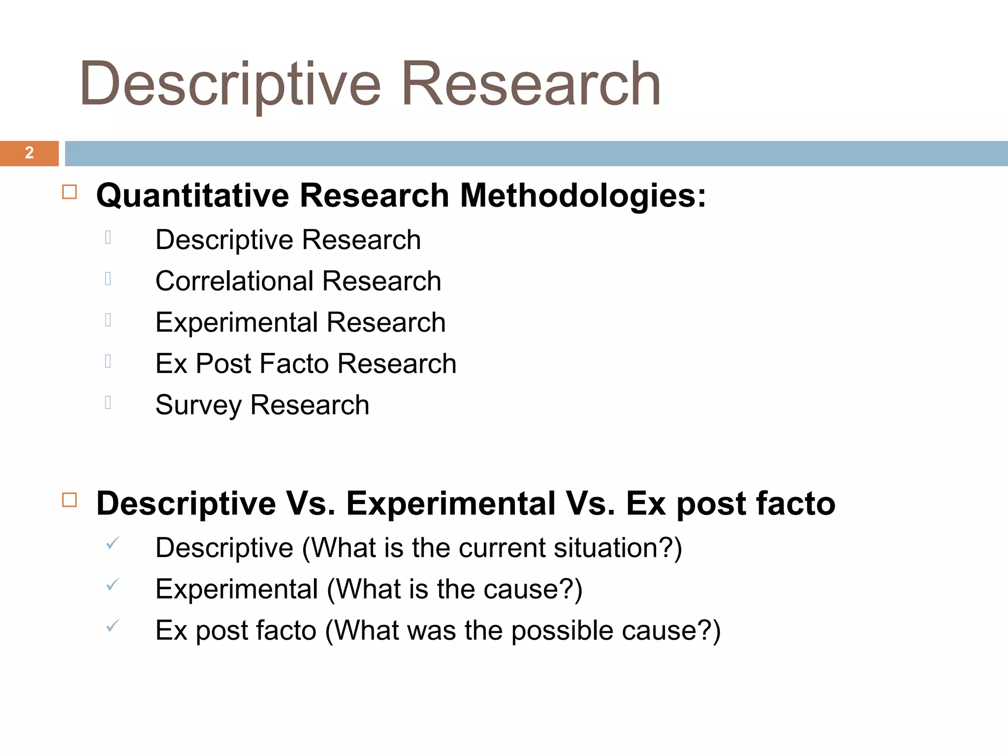 Descriptive Research
2
 Quantitative Research Methodologies:
 Descriptive Research
 Correlational Research
 Experimental Research
 Ex Post Facto Research
 Survey Research
 Descriptive Vs. Experimental Vs. Ex post facto
 Descriptive (What is the current situation?)
 Experimental (What is the cause?)
 Ex post facto (What was the possible cause?)
 