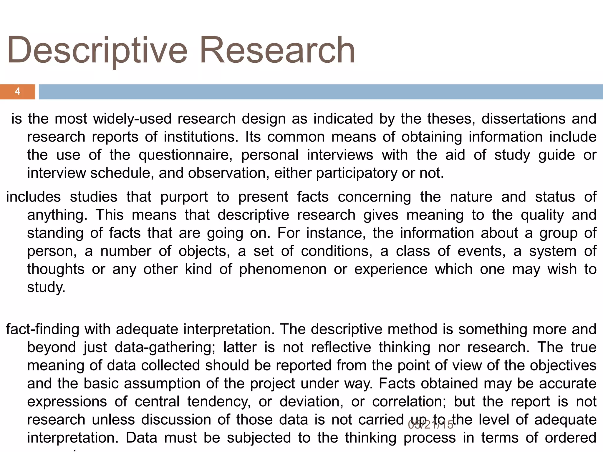 Descriptive Research
is the most widely-used research design as indicated by the theses, dissertations and
research reports of institutions. Its common means of obtaining information include
the use of the questionnaire, personal interviews with the aid of study guide or
interview schedule, and observation, either participatory or not.
includes studies that purport to present facts concerning the nature and status of
anything. This means that descriptive research gives meaning to the quality and
standing of facts that are going on. For instance, the information about a group of
person, a number of objects, a set of conditions, a class of events, a system of
thoughts or any other kind of phenomenon or experience which one may wish to
study. 
fact-finding with adequate interpretation. The descriptive method is something more and
beyond just data-gathering; latter is not reflective thinking nor research. The true
meaning of data collected should be reported from the point of view of the objectives
and the basic assumption of the project under way. Facts obtained may be accurate
expressions of central tendency, or deviation, or correlation; but the report is not
research unless discussion of those data is not carried up to the level of adequate
interpretation. Data must be subjected to the thinking process in terms of ordered
05/21/15
4
 