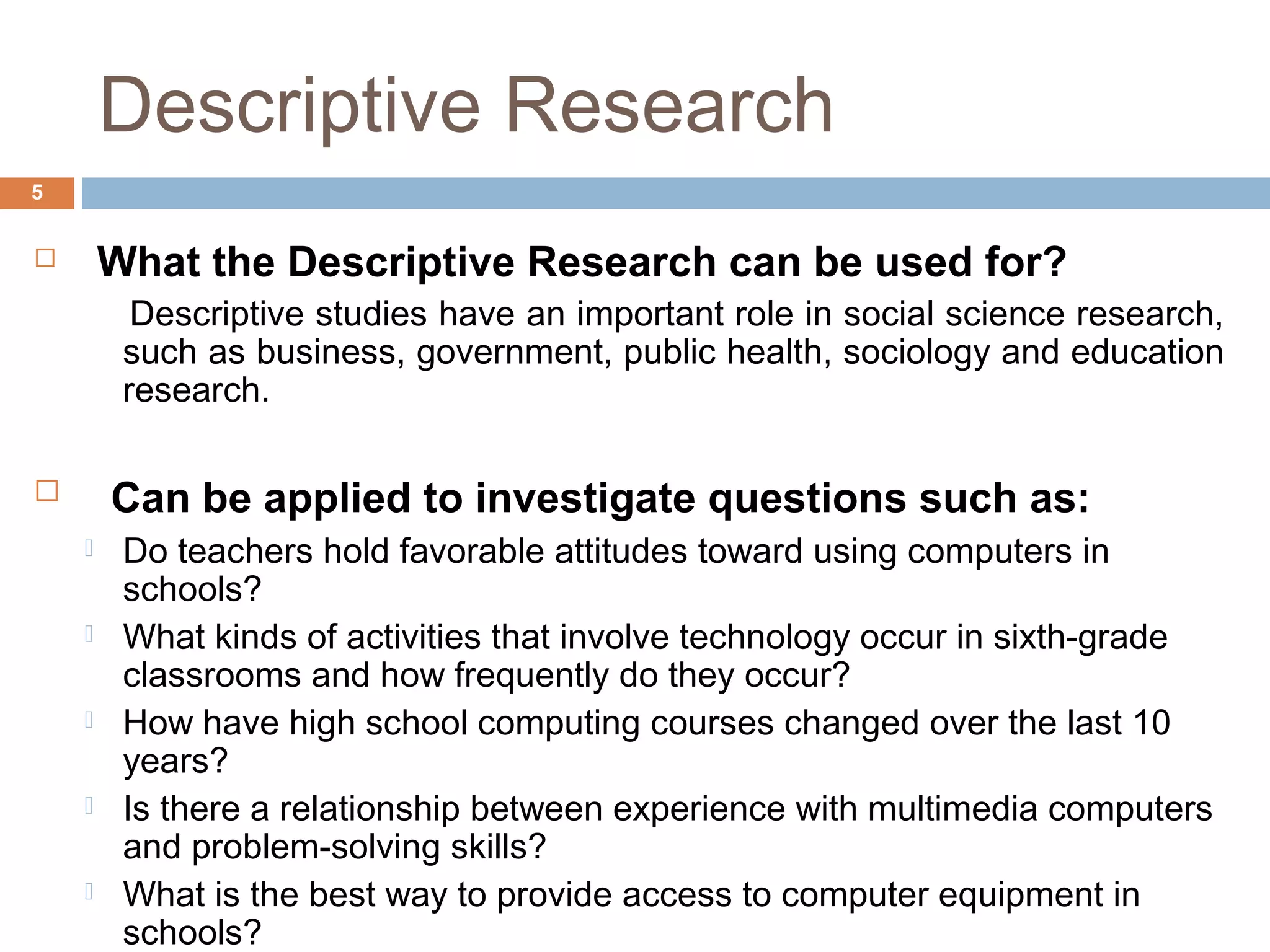 Descriptive Research
5
 What the Descriptive Research can be used for?
Descriptive studies have an important role in social science research,
such as business, government, public health, sociology and education
research.
 Can be applied to investigate questions such as:
 Do teachers hold favorable attitudes toward using computers in
schools?
 What kinds of activities that involve technology occur in sixth-grade
classrooms and how frequently do they occur?
 How have high school computing courses changed over the last 10
years?
 Is there a relationship between experience with multimedia computers
and problem-solving skills?
 What is the best way to provide access to computer equipment in
schools?
 
