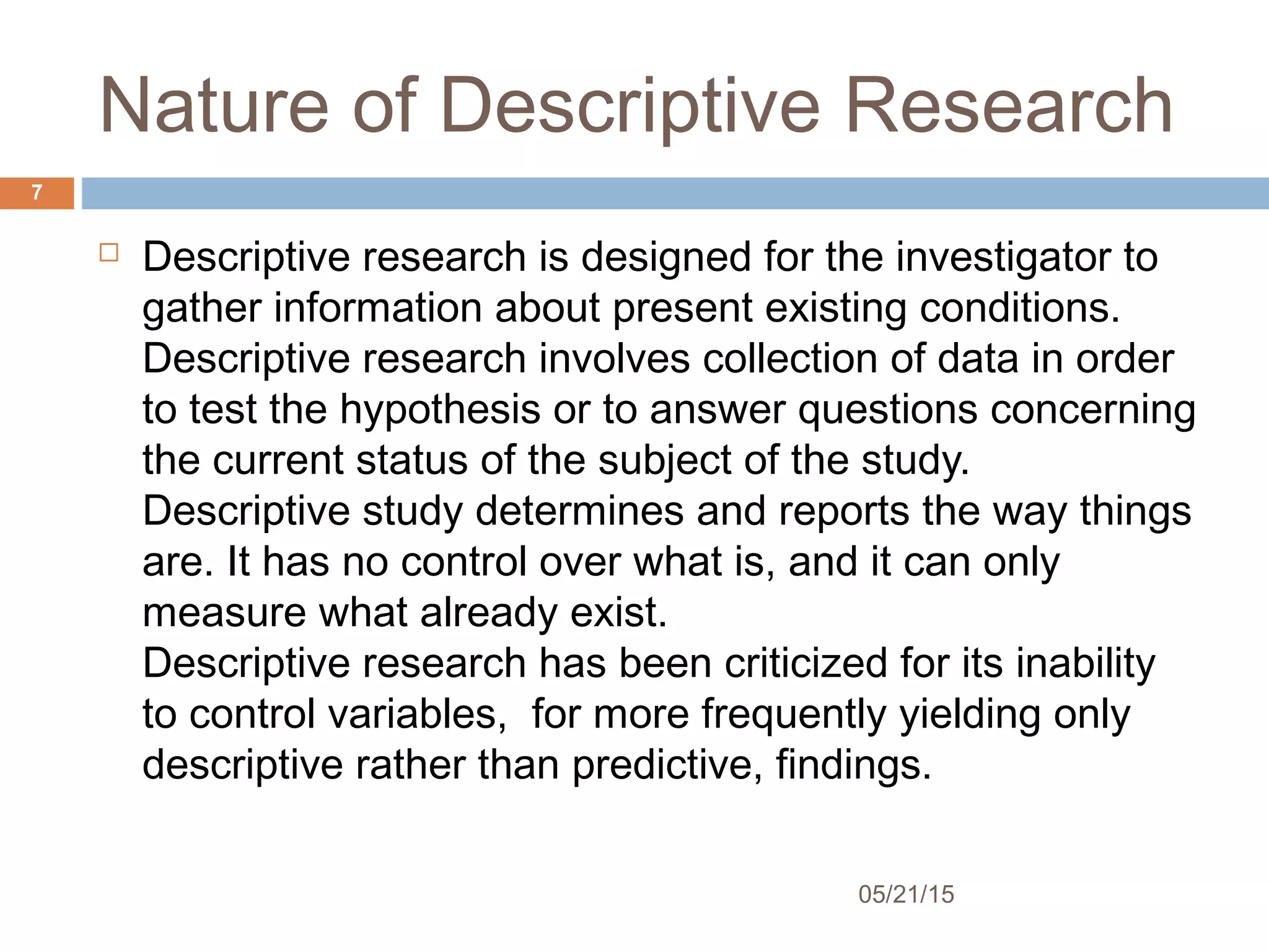 Nature of Descriptive Research
 Descriptive research is designed for the investigator to
gather information about present existing conditions. 
Descriptive research involves collection of data in order
to test the hypothesis or to answer questions concerning
the current status of the subject of the study.
Descriptive study determines and reports the way things
are. It has no control over what is, and it can only
measure what already exist.
Descriptive research has been criticized for its inability
to control variables, for more frequently yielding only
descriptive rather than predictive, findings.
05/21/15
7
 