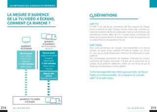 LES + DE LA TÉLÉ 2018 LES + DE LA TÉLÉ 2018
LES MÉTRIQUES DES AUDIENCES DE RÉFÉRENCE
Mesure panel
Live + Différé 	
+ Catch-Up TV
Médiamat
11 500 individus
Watermaking
Mesure panel
Single Source panel
Google et
Médiamétrie
7 500 individus
Watermaking 	
+ Routeur
Mesure site
centric
Tag eStat Streaming
AUDIENCE TV/VIDÉO
4 ÉCRANS
AUDIENCE
TÉLÉVISION
APPORTS
D’AUDIENCE
des écrans Internet
vers la TV
GRP TV
Le GRP TV se calcule par sommation des taux moyens de chaque
écran constitutif du plan. Chaque individu d’une cible contribue au
calcul de l’audience de l’écran publicitaire, mais se voit attribuer une
intensité de contact, allant de 0 à 1 contact entier, en fonction du
temps qu’il a passé devant cet écran, c’est-à-dire en proportion de
sa durée effective d’exposition à l’écran.
GRP Vidéo
Des outils permettent de mesurer très précisément à la fois le
nombre de pixels d’une publicité affichés et visibles sur l’écran
PC ainsi que la durée d’exposition effective de l’internaute à cette
publicité.
Ces technologies permettent de pondérer l’intensité du contact
publicitaire de chaque internaute, à la fois par la proportion de la
surface de la publicité réellement visible sur son écran et par la
durée de son exposition à cette publicité.
Cette homogénéité des métriques permet, de façon
fiable et professionnelle, de comparer et cumuler
GRP TV et GRP Vidéo.
DÉFINITIONS
214 215
LA MESURE D’AUDIENCE
DE LA TV/VIDÉO 4 ÉCRANS,
COMMENT ÇA MARCHE ?
 