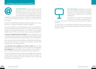 LES + DE LA TÉLÉ 2018 LES + DE LA TÉLÉ 2018
LES MÉTRIQUES DES AUDIENCES DE RÉFÉRENCE
EN AFFICHAGE, l’audience est calculée à
partir de modélisations appliquées aux trajets
effectués par des personnes interrogées,
croisées avec l’emplacement des panneaux
publicitaires.
L’exposition aux panneaux est déterminée
d’une part par le sens du déplacement et
le moyen de transport, d’autre part par l’orientation et la taille du
panneau.
La numérisation, en permettant la programmation dynamique des
panneaux, est en train de changer la nature de ce média ; les métriques
devront s’affiner.
218 219
POURINTERNET,la mesure d’audience repose
désormais sur un panel unique de plus de	
30 000 individus de 2 ans et plus, dont plus
de 4 500 internautes équipés de deux ou trois
écrans (ordinateur et/ou téléphone mobile et/
ou tablette), qui permet de mesurer ‘nativement’ l’audience globale,
c’est-à-dire le nombre de visiteurs uniques sur un mois ou sur un
jour moyen.
De cette mesure globale découlent les résultats d’audience sur chacun
des écrans : ordinateur, téléphone mobile et tablette.
La mesure bénéficie des méthodologies innovantes d’hybridation
mariant panels et big data (données site-centric collectées à partir
de plus de 300 entités partenaires et certifiées par le tag light
Médiamétrie, l’ACPM ou AT Internet) mises au point par Médiamétrie.
La mesure d’Audience Internet Global prend en compte le surf des
internautes quel que soit le lieu, le mode de connexion (3G/4G/Wifi)
ou le protocole (http/https) pour l’ensemble des sites et applications.
Avec cette nouvelle mesure de référence, Médiamétrie publie dans
une interface unique pour ses clients les audiences du top 6 000
marques et du top 700 applications.
La restitution des audiences se fait par cible (plus de 400
disponibles avec la possibilité de créer des cibles personnalisées),
par catégorie (sites d’actualité, sites e-commerce, sites de vidéo…),
avec possibilité de distinguer le périmètre sites ou applications.
La mesure d’audience Internet Global restitue également les données
d’usage (temps passé et pages vues), l’âge moyen des visiteurs, le
top pages d’une marque, ainsi que les parcours de surf (sites de
provenance et de destination).
 