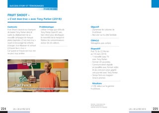 LES + DE LA TÉLÉ 2019 LES + DE LA TÉLÉ 2019224 225
SUCCESS STORY ET TÉMOIGNAGES
FRUIT SHOOT -
« C’est mon truc » avec Tony Parker (2018)
Contexte
Fruit Shoot s’associe au champion
de basket Tony Parker dans le
cadre du déploiement de sa
nouvelle campagne de marque
plates baptisée « C’est mon truc »
visant à encourager les enfants
à bouger, à se dépasser et surtout
à trouver leur « truc ».
Car quand on trouve son truc rien
ne peut nous arrêter.
Problématique
- Utiliser l’image que véhicule
Tony Parker (sportif, sain,
bien-être) pour développer
la notoriété de la marque et
fédérer les consommateurs
autour de ces valeurs.
Sources : www.snptv.org
Étude MarketingScan /
exposés versus non exposés.
ÉTUDE DE CAS
Objectif
- Dynamiser les volumes de
FruitShoot.
- Recruter sur la cible familiale.
Cible(s)
Ménagères avec enfant.
Dispositif 
Pub TV du 22 février
au 14 mars 2018.
- 1 nouvelle copy TV
avec Tony Parker.
- Format 20 secondes.
- Communication digitale
en parallèle avec format vidéo
et jeu concours pour gagner
une journée avec Tony Parker.
- Temps forts en magasin
(tracts promo).
Résultats
+14% valeur sur la gamme
FruitShoot.
 