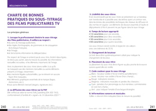 LES + DE LA TÉLÉ 2019 LES + DE LA TÉLÉ 2019240 241
RÉGLEMENTATION
CHARTE DE BONNES
PRATIQUES DU SOUS-TITRAGE
DES FILMS PUBLICITAIRES TV
Les principes généraux
1. Lorsque le professionnel choisira le sous-titrage
des films publicitaires, il veillera au respect :
du sens du message publicitaire,
des règles d’orthographe, de grammaire et de conjugaison
de la langue française,
de l’image,
et de la bonne information du téléspectateur.
Par respect de l’image on entend que le sous-titre, limité à deux lignes,
ne devra pas cacher, dans la mesure du possible, les informations
textuelles incrustées, ni les éléments importants de l’image.
Ainsi, le placement des sous-titres devra veiller à ce qu’ils
ne masquent pas des mentions textuelles ou autres éléments
présents à l’image, notamment :
les mentions légales substantielles, qui ne doivent en aucune
façon être masquées,
les éléments graphiques essentiels de la marque (logos,
distinctions, etc.),
tout autre élément textuel (slogans, signatures etc).
2. La diffusion des sous-titres sur la TNT
Elle s’effectue selon la norme DVB_Subtitling (EN 300 743),
conformément à l’arrêté dit « signal » du 24 décembre 2001(1)
.
Source : AACC – UDA – ARPP – SNPTV.
(1)
Arrêté du 24 décembre 2001 relatif à la télévision numérique
hertzienne terrestre fixant les caractéristiques des signaux émis.
3. Lisibilité des sous-titres
Il est recommandé que les sous-titres se présentent sur un bandeau
noir translucide et si possible avec des lettres ayant un contour noir,
dans les limites des possibilités techniques des réseaux de diffusion et
des normes en vigueur. Les éléments de discours exprimés à l’audio et
déjà présents à l’écrit peuvent ne pas figurer dans le sous-titrage.
4. Temps de lecture approprié
12 caractères pour une seconde,
20 caractères pour deux secondes,
36 caractères pour trois secondes,
60 caractères pour quatre secondes.
Les sous-titreurs seront incités à respecter ces valeurs
avec une tolérance de 20 %.
5. Changement de locuteur
Le tiret devra être systématiquement utilisé pour indiquer le
changement de locuteur.
6. Placement du sous-titre
Le placement du sous-titre devra figurer au plus proche de la source
sonore quand elle est visible.
7. Code couleurs pour le sous-titrage
 Blanc : locuteur visible à l’écran (même partiellement) ;
Jaune : locuteur non visible à l’écran (hors champ) ;
 Rouge : indications sonores ;
Magenta : indications musicales et paroles des chansons ;
 Cyan : pensées d’un personnage ou d’un narrateur, commentaires
en voix hors champ ;
Vert : pour indiquer l’emploi d’une langue étrangère.
8. Informations sonores et musicales
Celles-ci devront être indiquées (dans la mesure du possible).
Source : AACC – UDA – ARPP – SNPTV .
 