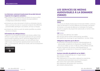 LES + DE LA TÉLÉ 2019 LES + DE LA TÉLÉ 2019248 249
RÉGLEMENTATION
Les émissions contenant du placement de produit doivent
respecter les exigences suivantes :
leur contenu et leur programmation ne doivent en aucun cas être
influencés de manière à porter atteinte à la responsabilité et
à l’indépendance éditoriale de l’éditeur,
ne doivent pas inciter directement à l’achat ou à la location des pro-
duits ou services d’un tiers et ne peuvent comporter des références
promotionnelles spécifiques à ces produits, services ou marques,
ne doivent pas mettre en avant de manière injustifiée ces produits,
services ou marques.
Information des téléspectateurs
L’apparition d’un pictogramme pendant une minute au début d’une
émission et après chaque interruption publicitaire ainsi que pendant
toute la durée du générique de fin, informe les téléspectateurs de
l’existence d’un placement de produit. Lors de la diffusion d’une
vidéomusique, le pictogramme apparaît pendant toute la durée de
celle-ci. Ce pictogramme, défini par le Conseil, a été mis à la disposition
des chaînes.
P
CE PROGRAMME COMPORTE
DU PLACEMENT DE PRODUIT
Source : CSA.
LES SERVICES DE MEDIAS
AUDIOVISUELS À LA DEMANDE
(SMAD)
Définitions
SMAD
Les Services de Medias Audiovisuels à la Demande (SMAD), comme la
vidéo à la demande ou encore la télévision de rattrapage, permettent
de visionner, sur le poste de télévision ou l’ordinateur, de manière
gratuite ou payante, des programmes audiovisuels au moment choisi
par l’utilisateur.
À NOTER
Sont exclus de la définition des SMAD :
les services dont le contenu audiovisuel est secondaire,
les plateformes de partage du type DailyMotion, YouTube, Vimeo.
Obligations imposées par le décret :
contribution à la production d’œuvres cinématographiques et
audiovisuelles européennes et d’expression originale française
(si le service réalise au moins 10 M€ de chiffre d’affaires annuel),
quotas d’exposition des œuvres cinématographiques et
audiovisuelles européennes et d’expression originale française,
publicité.
Secteurs interdits de publicité sur les SMAD :
les boissons comprenant plus de 1,2 degré d’alcool,
les produits du tabac,
les médicaments sur prescription médicale (en revanche les
laboratoires pharmaceutiques peuvent communiquer),
les armes à feux (sauf chaînes spécialisées),
les préparations alimentaires pour nourrissons,
les produits phytosanitaires.
 