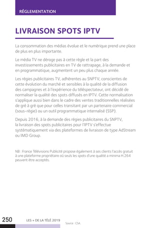 LES + DE LA TÉLÉ 2019250
RÉGLEMENTATION
LIVRAISON SPOTS IPTV
La consommation des médias évolue et le numérique prend une place
de plus en plus importante.
Le média TV ne déroge pas à cette règle et la part des
investissements publicitaires en TV de rattrapage, à la demande et
en programmatique, augmentent un peu plus chaque année.
Les régies publicitaires TV, adhérentes au SNPTV, conscientes de
cette évolution du marché et sensibles à la qualité de la diffusion
des campagnes et à l’expérience du téléspectateur, ont décidé de
normaliser la qualité des spots diffusés en IPTV. Cette normalisation
s’applique aussi bien dans le cadre des ventes traditionnelles réalisées
de gré à gré que pour celles transitant par un partenaire commercial
(sous-régie) ou un outil programmatique internalisé (SSP).
Depuis 2016, à la demande des régies publicitaires du SNPTV,
la livraison des spots publicitaires pour l’IPTV s’effectue
systématiquement via des plateformes de livraison de type AdStream
ou IMD Group.
NB : France Télévisions Publicité propose également à ses clients l’accès gratuit
à une plateforme propriétaire où seuls les spots d’une qualité a minima H.264
peuvent être acceptés.
Source : CSA.
 