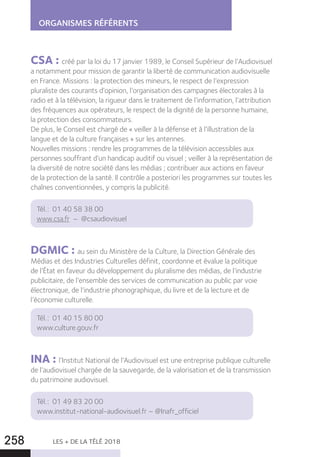 LES + DE LA TÉLÉ 2018258
ORGANISMES RÉFÉRENTS
CSA : créé par la loi du 17 janvier 1989, le Conseil Supérieur de l’Audiovisuel
a notamment pour mission de garantir la liberté de communication audiovisuelle
en France. Missions : la protection des mineurs, le respect de l’expression
pluraliste des courants d’opinion, l’organisation des campagnes électorales à la
radio et à la télévision, la rigueur dans le traitement de l’information, l’attribution
des fréquences aux opérateurs, le respect de la dignité de la personne humaine,
la protection des consommateurs.
De plus, le Conseil est chargé de « veiller à la défense et à l’illustration de la
langue et de la culture françaises » sur les antennes.
Nouvelles missions : rendre les programmes de la télévision accessibles aux
personnes souffrant d’un handicap auditif ou visuel ; veiller à la représentation de
la diversité de notre société dans les médias ; contribuer aux actions en faveur
de la protection de la santé. Il contrôle a posteriori les programmes sur toutes les
chaînes conventionnées, y compris la publicité.
Tél. : 01 40 58 38 00
www.csa.fr – @csaudiovisuel
DGMIC : au sein du Ministère de la Culture, la Direction Générale des
Médias et des Industries Culturelles définit, coordonne et évalue la politique
de l’État en faveur du développement du pluralisme des médias, de l’industrie
publicitaire, de l’ensemble des services de communication au public par voie
électronique, de l’industrie phonographique, du livre et de la lecture et de
l’économie culturelle.
Tél. : 01 40 15 80 00
www.culture.gouv.fr
INA : l’Institut National de l’Audiovisuel est une entreprise publique culturelle
de l’audiovisuel chargée de la sauvegarde, de la valorisation et de la transmission
du patrimoine audiovisuel.
Tél. : 01 49 83 20 00
www.institut-national-audiovisuel.fr – @Inafr_officiel
 