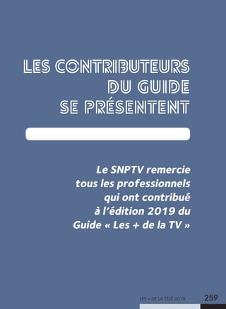 LES + DE LA TÉLÉ 2019 259
LES CONTRIBUTEURS
DU GUIDE
SE PRÉSENTENT
Le SNPTV remercie
tous les professionnels
qui ont contribué
à l’édition 2019 du
Guide « Les + de la TV »
 