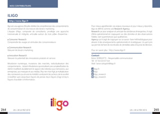 LES + DE LA TÉLÉ 2019 LES + DE LA TÉLÉ 2019264 265
NOS CONTRIBUTEURS
iligoestuneagenced’étudesdédiéeàlacompréhensiondescomportements
de consommation et à la mesure des leviers marketing.
L’équipe d’iligo, composée de consultants, privilégie une approche
transversale et intégrée, articulée autour de trois pôles d’expertise :
Consumer Research
Comprendre les usages et attitudes des consommateurs.
Communication Research
Mesurer les leviers marketing.
Innovation Research
Mesurer le potentiel des innovations produits et service.
Révolution numérique, mutations des marchés, individualisation des
comportements…Autantd’évolutionsquientraînentunecomplexificationdu
réel et modifient durablement le rapport des individus aux institutions, aux
entreprises,auxmarquesetauxmédias.Plusrienn’estfigé,lamultiplication
des connexions ou encore la mobilité conduisent les acteurs de la société
à modifier sans cesse leurs façons de penser, leurs façons d’agir et leurs
façons d’accéder à l’information.
ILIGO
http://www.iligo.fr
Pour mieux appréhender ces enjeux nouveaux et pour mieux y répondre,
iligo se définit comme une Research Agency.
Research car pour analyser et anticiper les tendances émergentes, il s’agit
d’être opérationnel en s’appuyant sur des données et des observations
fiables, tant quantitatives que qualitatives.
Agency car il s’agit de s’appuyer sur ce savoir-faire méthodologique pour
aboutir à des enseignements opérationnels et stratégiques. Un parti pris
qui permet de faire de nos études de véritables aides à la prise de décision.
Pour en savoir plus : http://www.iligo.fr
Contact
Kévin SDRIGOTTI - Responsable communication
Tél : 01 83 64 67 64
Mail : kevin.sdrigotti@iligo.fr
iligo.fr
iligo
iligo_research
iligo_research
 