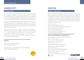 LES + DE LA TÉLÉ 2019 LES + DE LA TÉLÉ 2019266 267
NOS CONTRIBUTEURS
Junior City est un institut d’études et de conseil, spécialiste de l’univers
de la famille avec enfants et intervenant dans tous les secteurs de
consommation associés. Il regroupe plusieurs experts aux compétences
et parcours complémentaires qui leur permettent de mener des études
sur l’ensemble de la cible familiale, en France comme à l’international.
Son métier : recueillir des insights consommateurs-prescripteurs et des
insights shoppers avec les méthodologies appropriées, puis savoir les
interpréter pour donner les clés de lecture, afin d’enrichir la connaissance
et la réflexion sur tout ce qui concerne les comportements et les opinions
des jeunes et des familles.
Son savoir-faire : écouter – comprendre – orienter et accompagner :
Omnibus quantitatif ad’hoc : Kiddibus, mené de manière bimestrielle
sur la cible des familles avec enfants de 4-14 ans, permettant aux
souscripteurs de poser des ques tions ad’hoc à un coût minime ;
Études ad’hoc quantitatives et qualitatives, construites en réponse à
une problématique particulière.
Contacts
Yves Cognard – Managing Director
Mail : ycognard@juniorcity.fr
Maud Demondion – Head of Research and Methodologies
Mail : mdemondion@juniorcity.fr
JUNIOR CITY
www.juniorcity.fr
KANTAR
Kantar est le leader mondial des données, des études et du conseil.
Nous comprenons mieux que tout autre la manière dont les citoyens et
consommateurs pensent, ressentent, regardent, achètent, partagent,
socialisent et votent. En combinant notre expertise de l’humain avec les
technologies les plus avancées, les 30 000 experts de Kantar contribuent
activement au succès et au développement des plus grandes marques et
organisations dans le monde.
Pour en savoir plus :
https://www.kantarmedia.com/fr
http://www.millwardbrown.com/subsites/france/
https://www.kantar.com/public/fr
https://www.tns-sofres.com/
https://www.kantarworldpanel.com/fr
https://consulting.kantar.com/
Directeurs Marketing et Communication
François Baradat – Division Insights / Division Public
Tél : 01 40 92 47 00
Mail : francois.baradat@kantar.com
Florence Doré – Division Media
Tél : 01 47 67 18 14
Mail : florence.dore@kantarmedia.com
Gaelle Le Floch – Division Worlpanel
Tél : 01 30 74 81 35
Mail : gaelle.lefloch@kantarworldpanel.com
Marina Cozzika - Division Consulting
Tél : 01 53 45 30 85
Mail : marina.cozzika@kantarconsulting.com
KantarFR
https://fr.kantar.com/
 