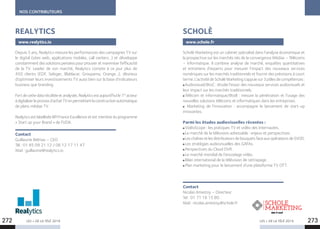 LES + DE LA TÉLÉ 2019 LES + DE LA TÉLÉ 2019272 273
NOS CONTRIBUTEURS
Depuis 5 ans, Realytics mesure les performances des campagnes TV sur
le digital (sites web, applications mobiles, call centers...) et développe
constamment des solutions pensées pour prouver et maximiser l’efficacité
de la TV. Leader de son marché, Realytics compte à ce jour plus de
450  clients (EDF, Seloger, Blablacar, Groupama, Orange…), désireux
d’optimiser leurs investissements TV aussi bien sur la base d’indicateurs
business que branding.
Fortdecettedatarécoltéeetanalysée,Realyticsestaujourd’huile1er
 acteur
àdigitaliserleprocessd’achatTVenpermettantlaconstructionautomatique
de plans médias TV.
Realytics est labellisée BPI France Excellence et est membre du programme
« Start up your Brand » de l’UDA.
Contact
Guillaume Belmas – CEO
Tél : 01 85 09 21 12 / 06 12 17 11 47
Mail : guillaume@realytics.io
REALYTICS
www.realytics.io
Scholè Marketing est un cabinet spécialisé dans l’analyse économique et
la prospective sur les marchés nés de la convergence Médias – Télécoms
– Informatique. Il combine analyse de marché, enquêtes quantitatives
et entretiens d’experts pour mesurer l’impact des nouveaux services
numériques sur les marchés traditionnels et fournir des prévisions à court
terme. L’activité de Scholè Marketing s’appuie sur 3 pôles de compétences :
 Audiovisuel/BtoC : étudie l’essor des nouveaux services audiovisuels et
leur impact sur les marchés traditionnels.
 Télécom et informatique/BtoB : mesure la pénétration et l’usage des
nouvelles solutions télécoms et informatiques dans les entreprises.
  Marketing de l’innovation : accompagne le lancement de start-up
innovantes.
Parmi les études audiovisuelles récentes : 
 VidéoScope : les pratiques TV et vidéo des Internautes.
 Le marché de la télévision adressable : enjeux et perspectives.
 LeschaînesetlesdistributeursdebouquetsfaceauxopérateursdeSVOD.
 Les stratégies audiovisuelles des GAFAs.
 Perspectives du Cloud DVR.
 Le marché mondial de l’encodage vidéo.
 Bilan international de la télévision de rattrapage.
 Plan marketing pour le lancement d’une plateforme TV OTT.
Contact
Nicolas Amestoy – Directeur
Tel : 01 71 16 15 80
Mail : nicolas.amestoy@schole.fr
SCHOLÈ
www.schole.fr
 