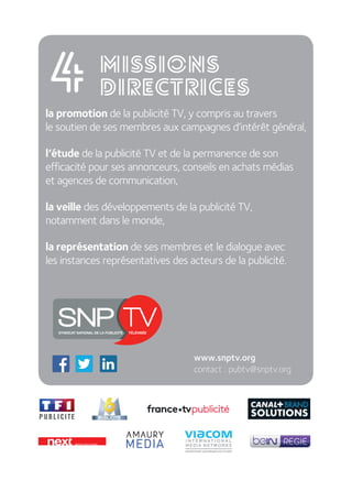 la promotion de la publicité TV, y compris au travers  
le soutien de ses membres aux campagnes d’intérêt général,
l’étude de la publicité TV et de la permanence de son  
efficacité pour ses annonceurs, conseils en achats médias  
et agences de communication,
la veille des développements de la publicité TV,  
notamment dans le monde,
la représentation de ses membres et le dialogue avec  
les instances représentatives des acteurs de la publicité.
4
www.snptv.org
contact : pubtv@snptv.org
missions
directrices
 