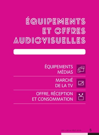 LES + DE LA TÉLÉ 2019 5
ÉQUIPEMENTS
ET OFFRES
AUDIOVISUELLES
ÉQUIPEMENTS
MÉDIAS
MARCHÉ
DE LA TV
OFFRE, RÉCEPTION
ET CONSOMMATION
 